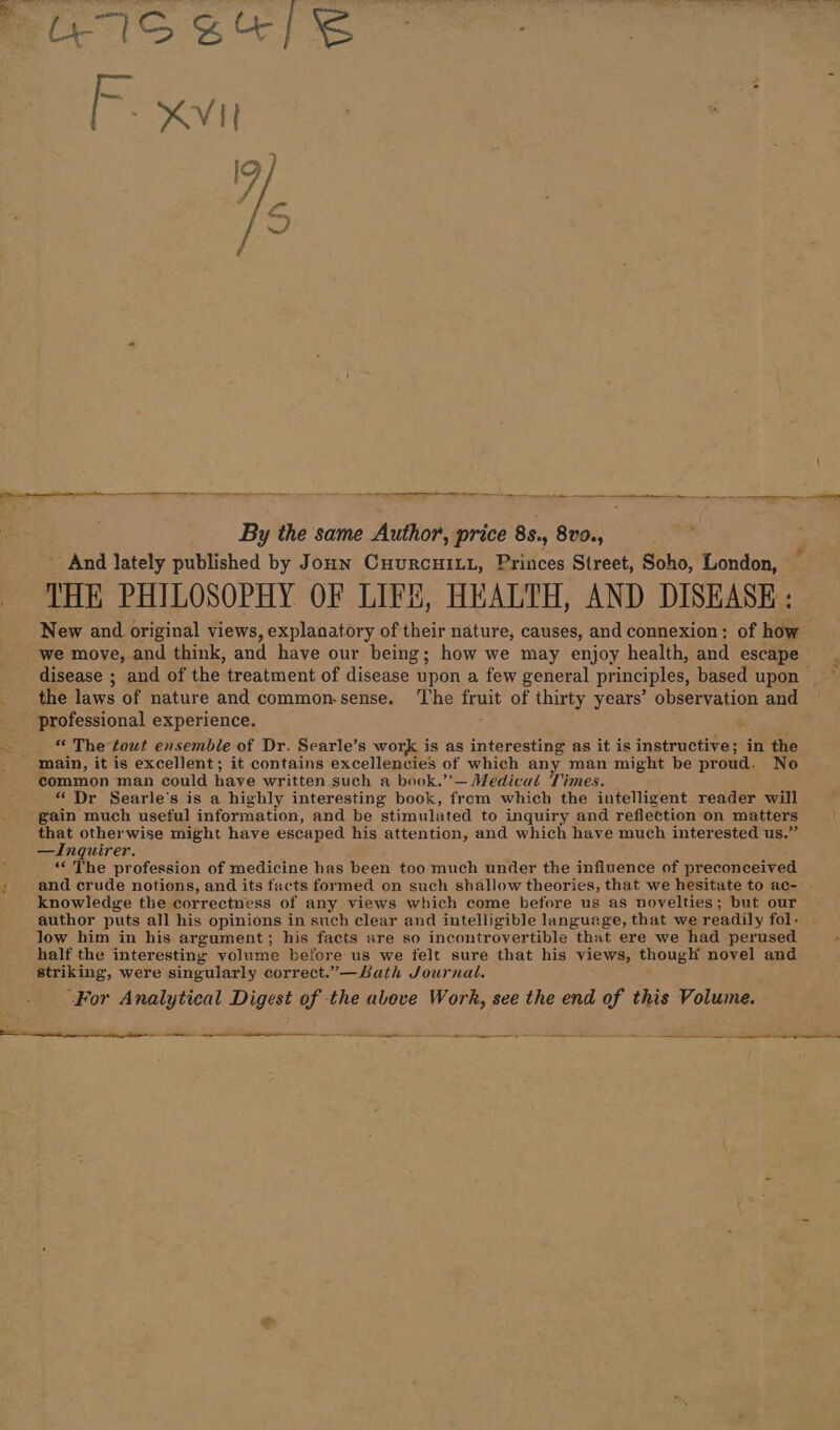 — — RS By the same Author, price 85., 8v9., - And lately published by Jonn CHurcHILL, Princes Street, Soho, London, New and. original views, explanatory of their nature, causes, and connexion: of how disease ; and of the treatment of disease upon a few general principles, based upon the laws of nature and common-sense. ‘The fruit of thirty years’ observation and professional experience. _ “ The tout ensemble of Dr. Searle’s work is as interesting as it is instructive; in the main, it is excellent; it contains excellencies of which any man might be proud. No common man could have written such a book.’’— Medical Times. “ Dr Searle's is a highly interesting book, from which the intelligent reader will gain much useful information, and be stimulated to inquiry and reflection on matters otherwise might have escaped his attention, and which have much interested us.” —Inquirer. ig? The profession of medicine has been too much under the influence of preconceived and crude notions, and its facts formed on such shallow theories, that we hesitate to ac- knowledge the correctness of any views which come before us as novelties; but our author puts all his opinions in such clear and intelligible language, that we readily fol- low him in his argument; his facts are so incontrovertible that ere we had perused half the interesting volume before us we felt sure that his views, though novel and striking, were singularly correct.”—Bath Journal. ‘For Analytical Digest of the above Work, see the end of this Volume. {