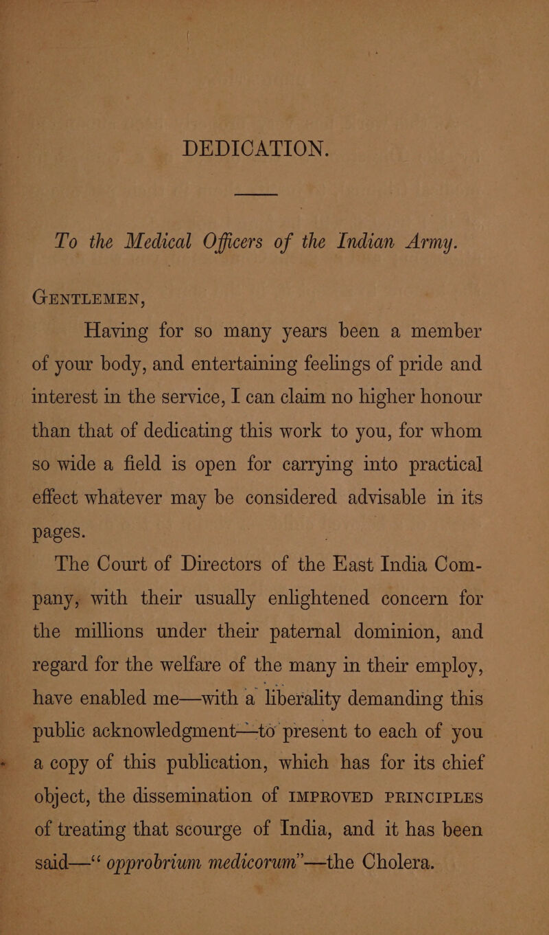 DEDICATION. To the Medical Officers of the Indian Army. GENTLEMEN, Having for so many years been a member of your body, and entertaming feelings of pride and interest in the service, I can claim no higher honour than that of dedicating this work to you, for whom so wide a field is open for carrying into practical effect whatever may be considered advisable in its pages. | The Court of Directors of the East India Com- pany, with thew usually enlightened concern for the millions under their paternal dominion, and regard for the welfare of the many in their employ, have enabled me—with a liberality demanding this public acknowledgment—to present to each of you a copy of this publication, which has for its chief object, the dissemination of IMPROVED PRINCIPLES of treating that scourge of India, and it has been