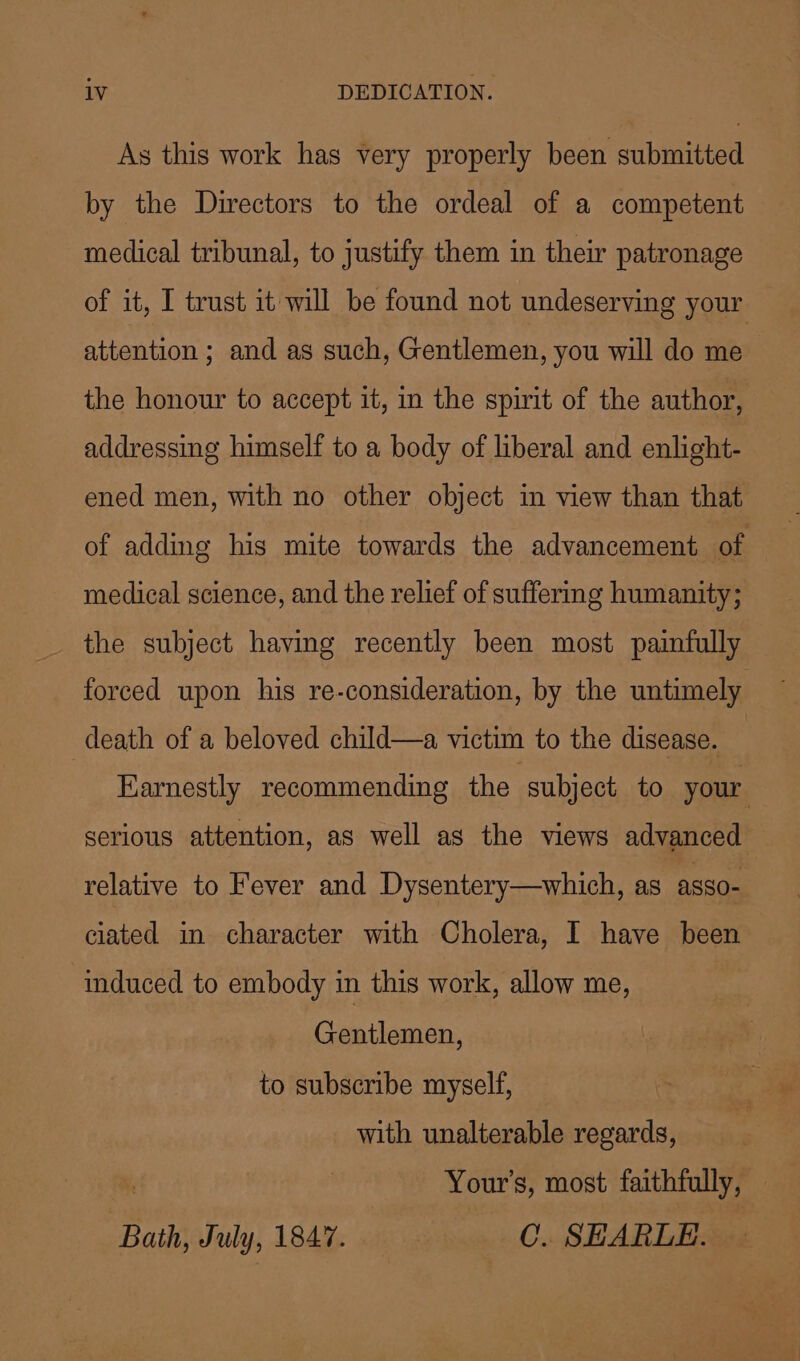 As this work has very properly been submitted by the Directors to the ordeal of a competent medical tribunal, to justify them in their patronage of it, I trust it will be found not undeserving your attention ; and as such, Gentlemen, you will do me the honour to accept it, in the spirit of the author, addressing himself to a body of liberal and enlight- ened men, with no other object in view than that of adding his mite towards the advancement of medical science, and the relief of suffermg humanity; the subject having recently been most painfully forced upon his re-consideration, by the untimely death of a beloved child—a victim to the disease. | Earnestly recommending the | subject to your, serious attention, as well as the views advanced relative to Fever and Dysentery—which, as asso- ciated in character with Cholera, I have been ‘induced to embody in this work, allow me, ) Gentlemen, to subscribe myself, with unalterable regards, Your’s, most faithfully, Bath, July, 1847. C. SEARLE.