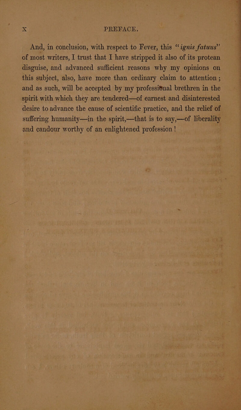 And, in conclusion, with respect to Fever, this “ignis fatuus”’ of most writers, I trust that I have stripped it also of its protean disguise, and advanced sufficient reasons why my opinions on this subject, also, have more than ordinary claim to attention ; and as such, will be accepted by my professitnal brethren in the spirit with which they are tendered—of earnest and disinterested desire to advance the cause of scientific practice, and the relief of suffering humanity—in the spirit,—that is to say,—of liberality and candour worthy of an enlightened profession !