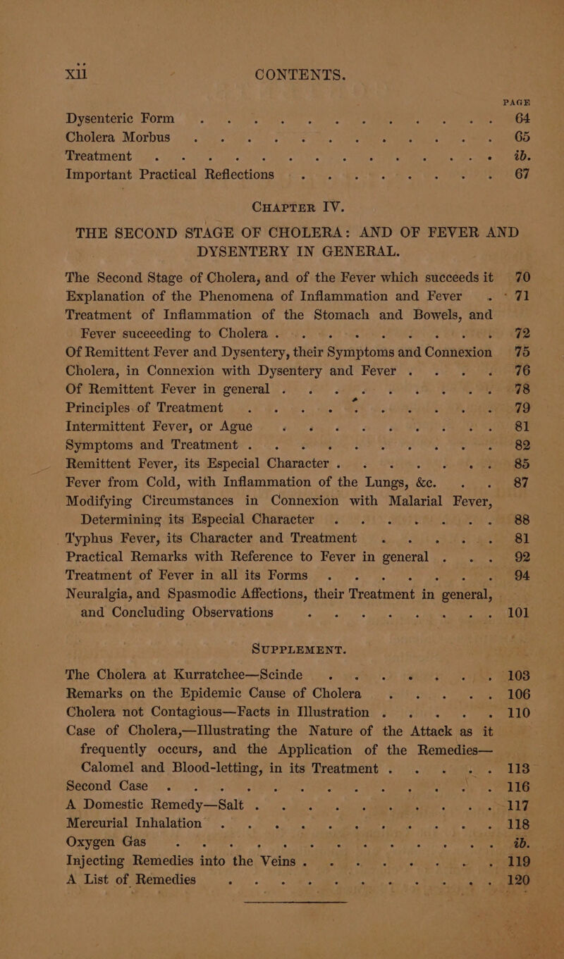 Xi , CONTENTS. Dysenteric Form Cholera Morbus Tweatment . °. -: othe) ba ene Cee Comeramin sane ae Important Practical Refleaions CHAPTER IV. DYSENTERY IN GENERAL. The Second Stage of Cholera, and of the Fever which succeeds it Explanation of the Phenomena of Inflammation and Fever Treatment of Inflammation of the Stomach and Bowels, and Fever suceeeding to Cholera . Of Remittent Fever and Dysentery, their Sirastolas ania Conneion Cholera, in Connexion with Dysentery and Fever Of Remittent. Fever in’ general «6 8 sae YOO * Principles..of Treatment ...) 4. =. +. Intermittent Fever, or Ague Pay. Symptoms and Treatment. =. f°. 2 Remittent Fever, its Especial Character. . . oh Fever from Cold, with Inflammation of the Lungs, 8 Modifying Circumstances in Connexion with Malarial Fever, Determining its Especial Character . . . . _Typhus Fever, its Character and Treatment . . .. . Practical Remarks with Reference to Fever in general . . . Treatment of Fever in all its Forms . . 4 Neuralgia, and Spasmodic Affections, their Hicealtennt in ee and Concluding Observations SUPPLEMENT. Remarks on the Epidemic Cause of Cholera Ph Me Cholera not Contagious—Facts in Illustration . . 4 Case of Cholera,—lIllustrating the Nature of the Adtabte te as it frequently occurs, and the Application of the Remedies— Calomel and mas He in its Treatment . Second Case .. . oo VE. LOR es es ee A Domestic Hemetiy-2Balks Saas ats Meneurial Inhalation =. «°, 2... 2.00) emerge ee aie Oxygen Gas ote ae eld : Injecting Remedies into the Veins 27 fs gee opi ee chee ope. A List of Remedies ols Sw A a Moola Cae Tes &gt; 70 71 72 75 76 78 79 81 82 85 87 88 81 92 94