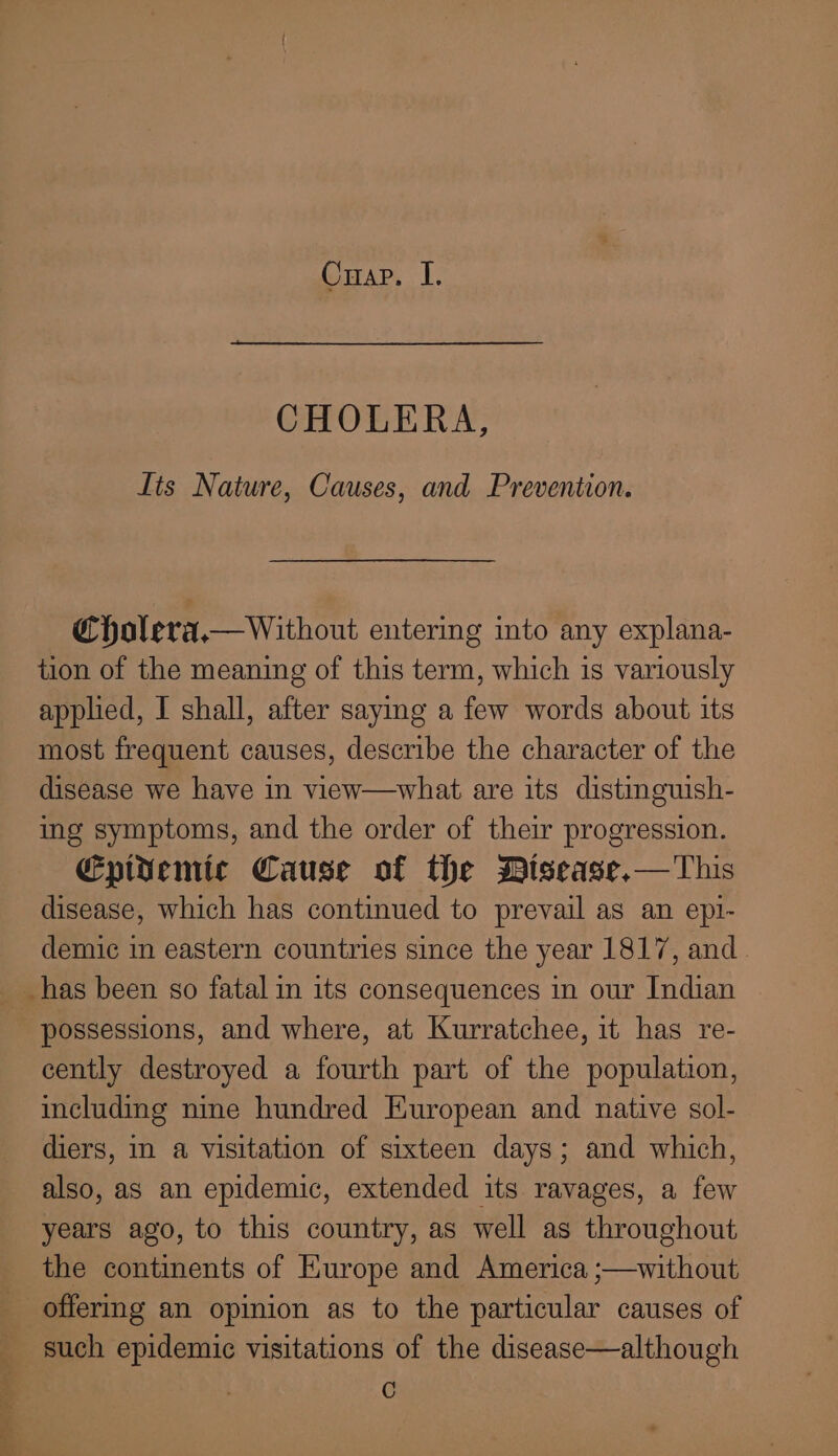 Cuap. I. CHOLERA, Lts Nature, Causes, and Prevention. Cholera. Without entering into any explana- tion of the meaning of this term, which is variously applied, I shall, after saying a few words about its most frequent causes, describe the character of the disease we have in view—what are its distinguish- ing symptoms, and the order of their progression. Epivemic Cause of the Disease,—This disease, which has continued to prevail as an epi- demic in eastern countries since the year 1817, and. possessions, and where, at Kurratchee, it has re- cently destroyed a fourth part of the population, including nine hundred European and native sol- diers, in a visitation of sixteen days; and which, also, as an epidemic, extended its ravages, a few years ago, to this country, as well as throughout the continents of Europe and America ;—without C