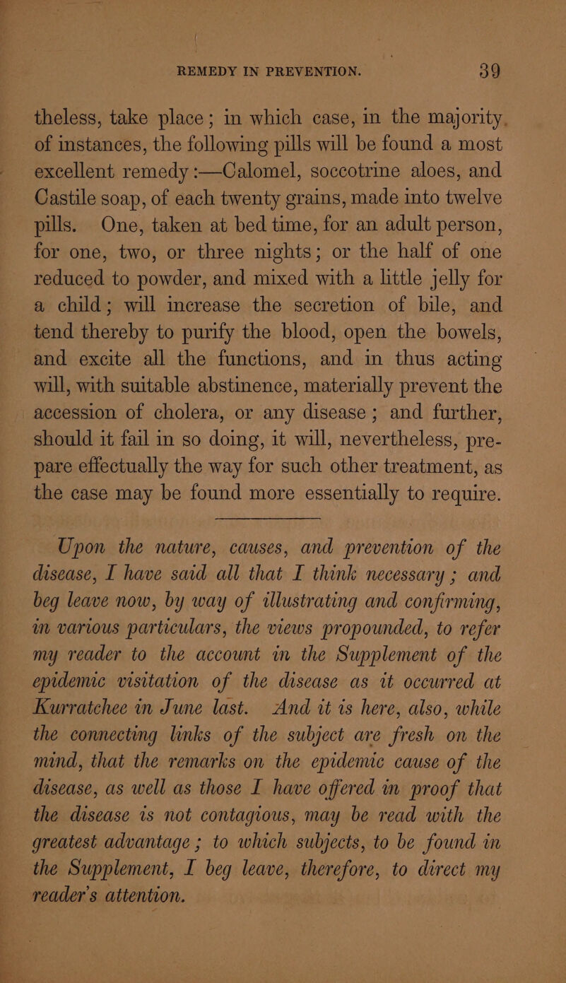 theless, take place ; in which case, in the majority, of instances, the following pills will be found a most excellent remedy :—Calomel, soccotrine aloes, and Castile soap, of each twenty grains, made into twelve pills. One, taken at bed time, for an adult person, for one, two, or three nights; or the half of one reduced to powder, and mixed with a little jelly for a child; will increase the secretion of bile, and tend thereby to purify the blood, open the bowels, and excite all the functions, and in thus acting will, with suitable abstinence, materially prevent the accession of cholera, or any disease; and further, should it fail in so doing, it will, nevertheless, pre- pare effectually the way for such other treatment, as the case may be found more essentially to require. Upon the nature, causes, and prevention of the disease, I have said all that I think necessary ; and beg leave now, by way of illustrating and confirming, im various particulars, the views propounded, to refer my reader to the account in the Supplement of the epidemic visitation of the disease as it occurred at Kurratchee in June last. And tt is here, also, while the connecting links of the subject are fresh on the mind, that the remarks on the epidemic cause of the disease, as well as those I have offered mm proof that the disease is not contagious, may be read with the greatest advantage ; to which subjects, to be found in the Supplement, I beg leave, therefore, to direct my reader's attention.