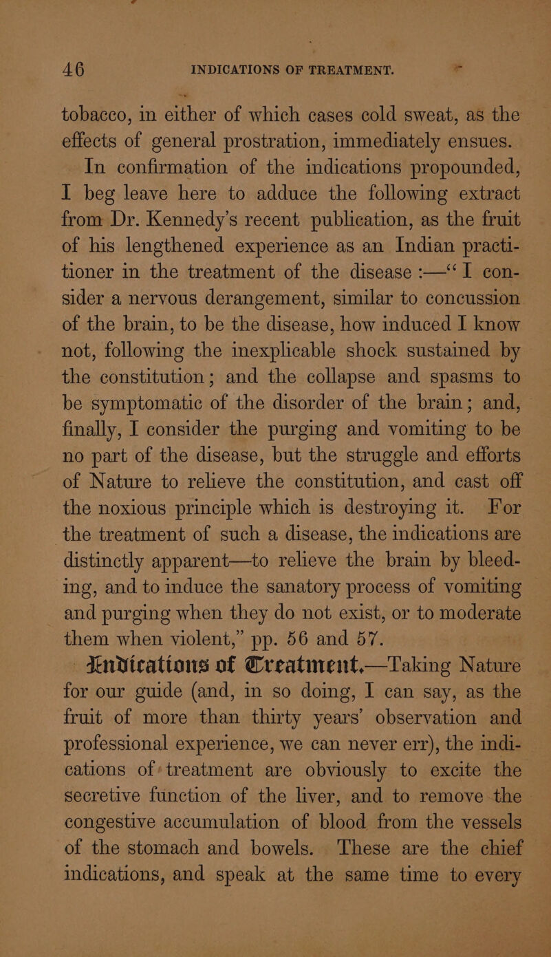 tobacco, in either of which cases cold sweat, as the effects of general prostration, immediately ensues. In confirmation of the indications propounded, 1 beg leave here to adduce the following extract from Dr. Kennedy’s recent publication, as the fruit of his lengthened experience as an Indian practi- tioner in the treatment of the disease :—‘‘ 1 con- sider a nervous derangement, similar to concussion. of the brain, to be the disease, how induced I know not, following the inexplicable shock sustained by the constitution; and the collapse and spasms to be symptomatic of the disorder of the brain; and, finally, I consider the purging and vomiting to be no part of the disease, but the struggle and efforts of Nature to relieve the constitution, and cast off the noxious principle which is destroying it. For the treatment of such a disease, the indications are distinctly apparent—to relieve the brain by bleed- ing, and to induce the sanatory process of vomiting — and purging when they cdo not exist, or to no them when violent,” pp. 56 and 57. —Tnvtcations of Creatment—Taking Nature for our guide (and, in so doing, I can say, as the fruit of more than thirty years’ observation and professional experience, we can never err), the indi- cations of:treatment are obviously to excite the secretive function of the liver, and to remove the — congestive accumulation of blood from the vessels of the stomach and bowels. These are the chief indications, and speak at the same time to every