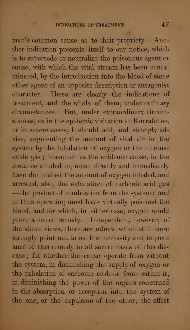 ” man’s common sense as to their propriety. Ano- ther indication presents itself to our notice, which is to supersede or neutralize the poisonous agent or cause, with which the vital stream has been conta- minated, by the introduction into the blood of some other agent of an opposite description or antagonist character. These are clearly the indications of treatment, and the whole of them, under ordinary circumstances. But, under extraordinary circum- stances, as in the epidemic visitation at Kurratchee, or in severe cases, I should add, and strongly ad- vise, augmenting the amount of vital air in the system by the inhalation of oxygen or the nitrous- oxide gas ; imasmuch as the epidemic cause, in the have diminished the amount of oxygen inhaled, and arrested, also, the exhalation of carbonic acid gas —the product of combustion from the system; and in thus operating must have virtually poisoned the blood, and for which, in either case, oxygen would prove a direct remedy. Independent, however, of the above views, there are others which still more strongly point out to us the necessity and import- ance of this remedy in all severe cases of this dis- ease ; for whether the cause operate from without the system, in diminishing the supply of oxygen or the exhalation of carbonic acid, or from within it, in diminishing the power of the organs concerned in the absorption or reception into the system of