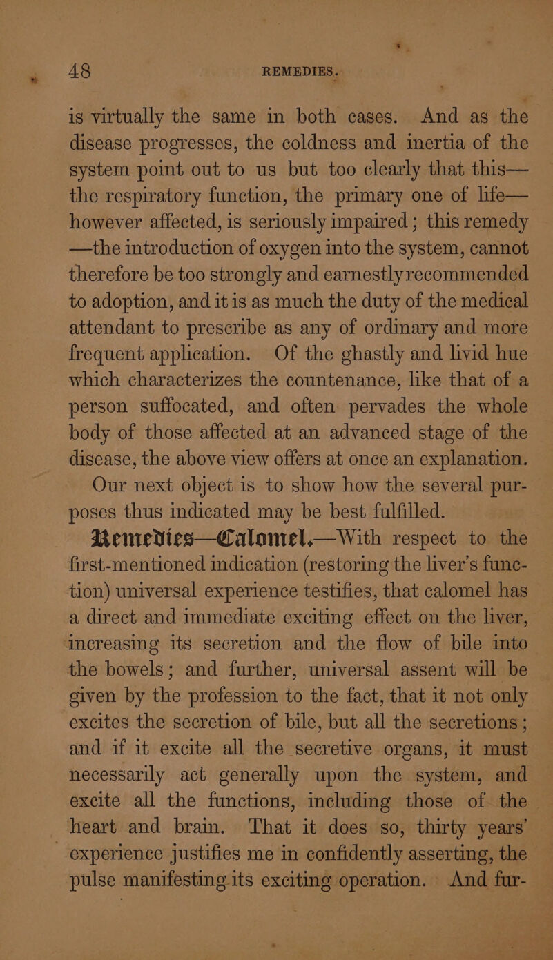 is virtually the same in both cases. And as the disease progresses, the coldness and inertia of the system pomt out to us but too clearly that this— the respiratory function, the primary one of life— however affected, is seriously impaired ; this remedy —the introduction of oxygen into the system, cannot therefore be too strongly and earnestlyrecommended to adoption, and itis as much the duty of the medical attendant to prescribe as any of ordinary and more frequent application. Of the ghastly and livid hue which characterizes the countenance, like that of a person suffocated, and often pervades the whole body of those affected at an advanced stage of the disease, the above view offers at once an explanation. Our next object is to show how the several pur- poses thus indicated may be best fulfilled. Renrvedtes—Calontel,—With respect to the first-mentioned indication (restoring the liver’s func- tion) universal experience testifies, that calomel has — a direct and immediate exciting effect on the liver, Increasing its secretion and the flow of bile imto the bowels; and further, universal assent will be siven by the profession to the fact, that 1t not only excites the secretion of bile, but all the secretions ; and if it excite all the secretive organs, it must necessarily act generally upon the system, and excite all the functions, including those of the heart and brain. That it does so, thirty years’ _ experience justifies me in confidently asserting, the pulse manifesting its exciting operation. And fur-