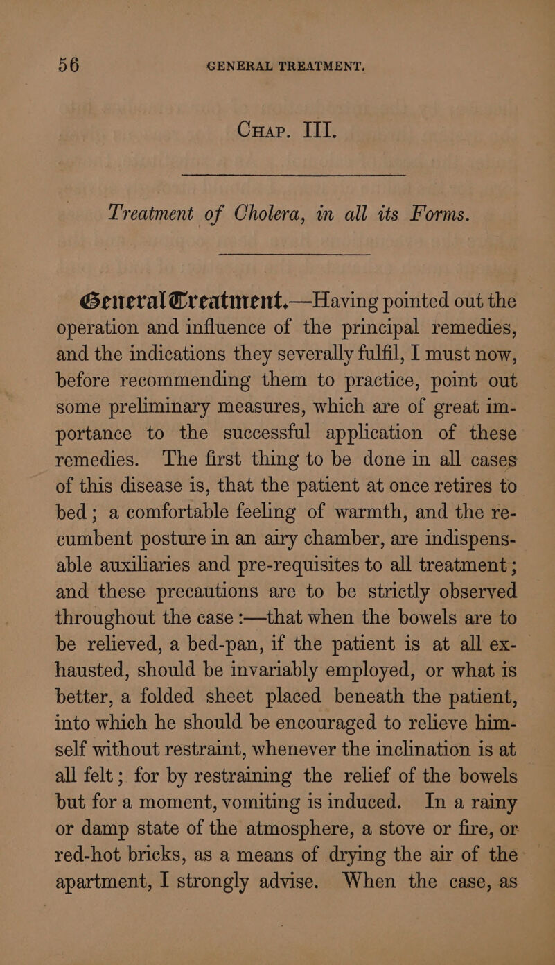 Cuap. ITI. Treatment of Cholera, in all its Forms. General Creatinent,—Having pointed out the operation and influence of the principal remedies, and the indications they severally fulfil, I must now, before recommending them to practice, point out some preliminary measures, which are of great im- portance to the successful application of these remedies. ‘The first thing to be done in all cases of this disease is, that the patient at once retires to bed; a comfortable feeling of warmth, and the re- cumbent posture in an airy chamber, are indispens- able auxiliaries and pre-requisites to all treatment ; and these precautions are to be strictly observed throughout the case :—that when the bowels are to be relieved, a bed-pan, if the patient is at all ex-— hausted, should be invariably employed, or what is better, a folded sheet placed beneath the patient, into which he should be encouraged to relieve him- self without restraint, whenever the inclination is at all felt ; for by restraining the relief of the bowels but for a moment, vomiting isinduced. In a rainy or damp state of the atmosphere, a stove or fire, or red-hot bricks, as a means of drying the air of the apartment, I strongly advise. When the case, as