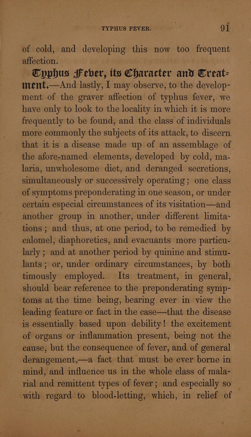 of cold, and developing? this now too frequent affection. ~Cyphus Seber, its Ghacnelee and Wreat- nrent,—aAnd lastly, I may observe, to the develop- ment of the graver affection of typhus fever, we have only to look to the locality in which it is more frequently to be found, and the class of individuals more commonly the subjects of its attack, to discern that it is a disease made up of an assemblage of the afore-named elements, developed by cold, ma- laria, unwholesome diet, and deranged secretions, simultaneously or successively operating; one class of symptoms preponderating in one season, or under certain especial circumstances of its visitation—and another group in another, under different limita~ tions; and thus, at one period, to be remedied by calomel, diaphoretics, and evacuants more particu- larly ; and at another period by quinine and stimu- lants ; or, under ordinary circumstances, by both timously employed. Its treatment, in general, should bear reference to the preponderating symp- toms at the time bemeg, bearmg ever in view the leading feature or fact in the case—that the disease is essentially based upon debility! the excitement of organs or inflammation present, bemg not the cause, but the consequence of fever, and of general derangement,—a fact that must be ever borne in mind, and influence us in the whole class of mala- rial and remittent types of fever; and especially so _ with regard to blood-letting, which, in relief of