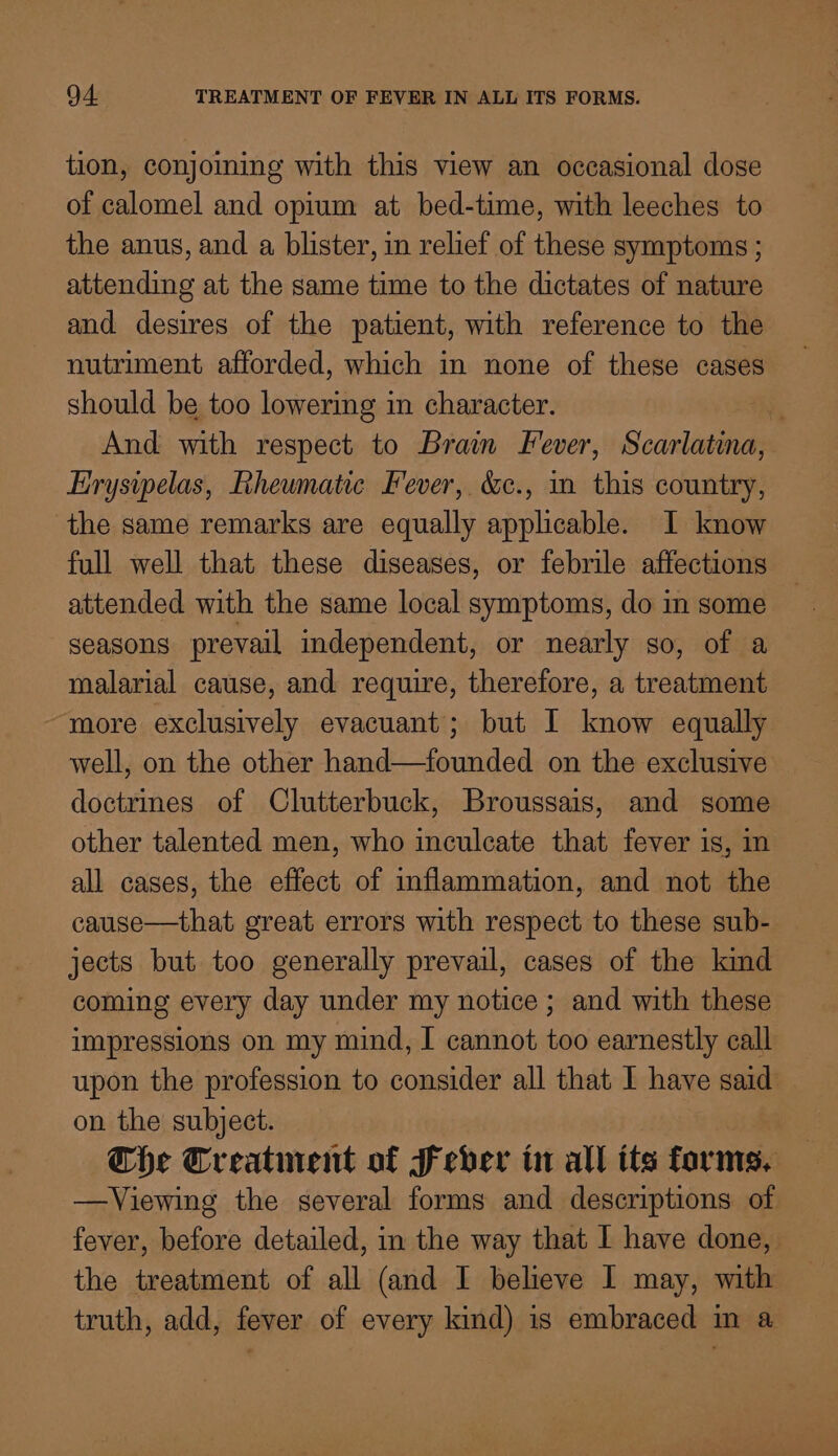 tion, conjoining with this view an occasional dose of calomel and opium at bed-time, with leeches to the anus, and a blister, in relief of these symptoms ; attending at the same time to the dictates of nature and desires of the patient, with reference to the nutriment afforded, which in none of these cases should be too lowering in character.  And with respect to Brain Fever, Scarlatina, Erysipelas, Rheumatic Fever, &amp;c., m this country, the same remarks are equally applicable. I know full well that these diseases, or febrile affections attended with the same local symptoms, do in some seasons prevail independent, or nearly so, of a malarial cause, and require, therefore, a treatment more exclusively evacuant’; but I know equally well, on the other hand—founded on the exclusive doctrines of Clutterbuck, Broussais, and some other talented men, who inculcate that fever is, in all cases, the effect of inflammation, and not the cause—that great errors with respect to these sub- jects but too generally prevail, cases of the kind coming every day under my notice; and with these impressions on my mind, I cannot too earnestly call upon the profession to consider all that I have said _ on the subject. The Creatinent of fever in all its forms, —Viewing the several forms and descriptions of fever, before detailed, in the way that I have done, the treatment of all (and I believe I may, with truth, add, fever of every kind) is embraced in a