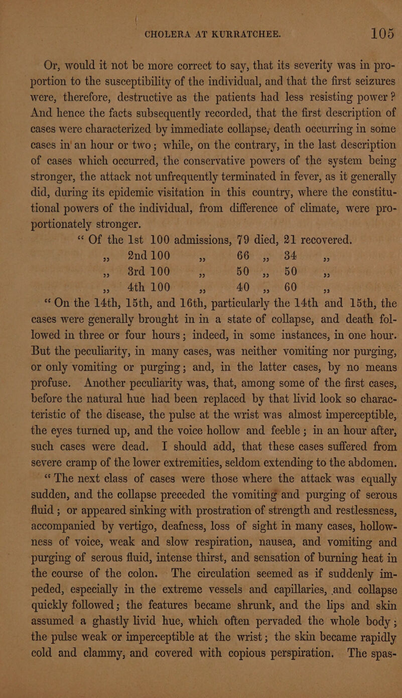 Or, would it not be more correct to say, that its severity was in pro- portion to the susceptibility of the individual, and that the first seizures were, therefore, destructive as the patients had less resisting power ? And hence the facts subsequently recorded, that the first description of cases were characterized by immediate collapse; death occurring in some cases in'an hour or two; while, on the contrary, in the last description of cases which occurred, the conservative powers of the system being stronger, the attack not unfrequently terminated in fever, as it generally did, during its epidemic visitation in this country, where the constitu- tional powers of the individual, from difference of climate, were pro- portionately stronger. “Of the 1st 100 admissions, 79 died, 21 recovered. speend 00 x 66 ,, 34 5 fh anararLod : SU rb U ss Ath 100 x 40 ,, 60 rr “On the L4th, 15th, and 16th, particularly the 14th and 15th, the cases were generally brought in in a state of collapse, and death fol- lowed in three or four hours; indeed, in some instances, in one hour. But the peculiarity, in many cases, was neither vomiting nor purging, or only vomiting or purging; and, in the latter cases, by no means profuse. Another peculiarity was, that, among some of the first cases, before the natural hue had been replaced by that livid look so charac- teristic of the disease, the pulse at the wrist was almost imperceptible, the eyes turned up, and the voice hollow and feeble ; in an hour after, such cases were dead. I should add, that these cases suffered from severe cramp of the lower extremities, seldom extending to the abdomen. “The next class of cases were those where the attack was equally sudden, and the collapse preceded the vomiting and purging of serous fluid ; or appeared sinking with prostration of strength and restlessness, accompanied by vertigo, deafness, loss of sight in many cases, hollow- ness of voice, weak and slow respiration, nausea, and vomiting and purging of serous fluid, intense thirst, and sensation of burning heat in the course of the colon. The circulation seemed as if suddenly im- peded, especially in the extreme vessels and capillaries, and collapse quickly followed; the features became shrunk, and the lips and skin assumed a ghastly livid hue, which often pervaded the whole body ; the pulse weak or imperceptible at the wrist; the skin became rapidly cold and clammy, and covered with copious perspiration. The spas-