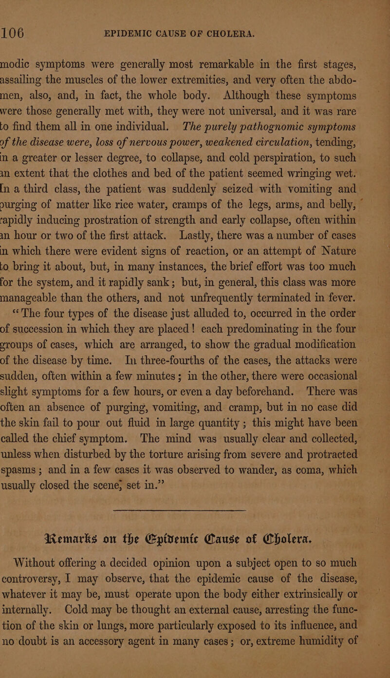 modic symptoms were generally most remarkable in the first stages, assailing the muscles of the lower extremities, and very often the abdo- men, also, and, in fact, the whole body. Although these symptoms were those generally met with, they were not universal, and it was rare to find them all in one individual. The purely pathognomic symptoms of the disease were, loss of nervous power, weakened circulation, tending, m a greater or lesser degree, to collapse, and cold perspiration, to such an extent that the clothes and bed of the patient seemed wringing wet. [In a third class, the patient was suddenly seized with vomiting and ourging of matter like rice water, cramps of the legs, arms, and belly, © rapidly inducing prostration of strength and early collapse, often within aun hour or two of the first attack. Lastly, there was a number of cases in which there were evident signs of reaction, or an attempt of Nature to bring it about, but, in many instances, the brief effort was too much for the system, and it rapidly sank; but, in general, this class was more manageable than the others, and not unfrequently terminated in fever. “The four types of the disease just alluded to, occurred in the order of succession in which they are placed! each predominating in the four oroups of cases, which are arranged, to show the gradual modification of the disease by time. In three-fourths of the cases, the attacks were sudden, often within a few minutes; in the other, there were occasional slight symptoms for a few hours, or even a day beforehand. ‘There was often an absence of purging, vomiting, and cramp, but in no case did the skin fail to pour out fluid in large quantity ; this might have been called the chief symptom. The mind was usually clear and collected, unless when disturbed by the torture arising from severe and protracted spasms; and in a few cases it was observed to wander, as coma, which usually closed the scene, set in.” Remarks on the Eptyemic Cause of Cholera. Without offering a decided opinion upon a subject open to so much controversy, 1 may observe, that the epidemic cause of the disease, whatever it may be, must operate upon the body either extrinsically or internally. Cold may be thought an external cause, arresting the func- tion of the skin or lungs, more particularly exposed to its influence, and no doubt is an accessory agent in many cases; or, extreme humidity of