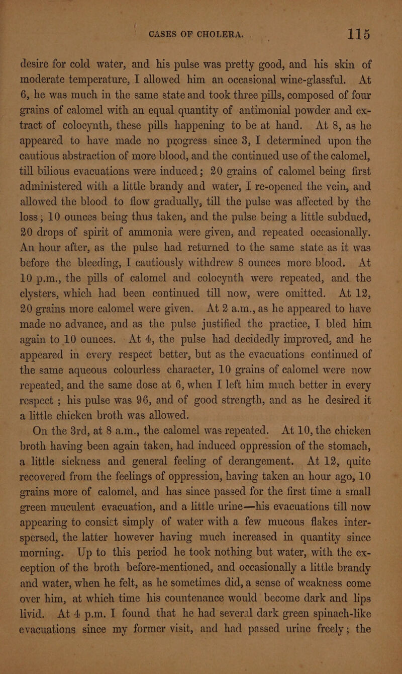 ) | CASES OF CHOLERA. | 115 desire for cold water, and his pulse was pretty good, and his skin of moderate temperature, I allowed him an occasional wine-glassful. At 6, he was much in the same state and took three pills, composed of four grains of calomel with an equal quantity of antimonial powder and ex- tract of colocynth, these pills happening to be at hand. At 8, as he appeared to have made no progress since 3, I determined upon the cautious abstraction of more blood, and the continued use of the calomel, till bilious evacuations were induced; 20 grains of calomel being first administered with a little brandy and water, I re-opened the vein, and allowed the blood to flow gradually, till the pulse was affected by the loss; 10 ounces being thus taken, and the pulse being a little subdued, 20 drops of spirit of ammonia were given, and repeated occasionally. An hour after, as the pulse had returned to the same state as it was before the bleeding, I cautiously withdrew 8 ounces more blood. At 10 p.m., the pills of calomel and colocynth were repeated, and. the elysters, which had been continued till now, were omitted. At 12, 20 grains more calomel were given. At 2 a.m.,as he appeared to have made no advance, and as the pulse justified the practice, I bled him again to 10 ounces. At 4, the pulse had decidedly improved, and he appeared in every respect better, but as the evacuations continued of the same aqueous colourless character, 10 grains of calomel were now repeated, and the same dose at 6, when I left him much better in every respect ; his pulse was 96, and of good strength, and as he desired it a little chicken broth was allowed. On the 3rd, at 8 a.m., the calomel was repeated. At 10, the chicken broth having been again taken, had induced oppression of the stomach, a little sickness and general feeling of derangement. At 12, quite recovered from the feelings of oppression, having taken an hour ago, 10 grains more of calomel, and has since passed for the first time a small ereen muculent evacuation, and a little urine—his evacuations till now appearing to consict simply of water with a few mucous flakes inter- spersed, the latter however having much increased in quantity since morning. Up to this period he took nothing but water, with the ex- ception of the broth before-mentioned, and occasionally a little brandy and water, when he felt, as he sometimes did, a sense of weakness come over him, at which time his countenance would become dark and lips livid. At 4 p.m. I found that he had several dark green spinach-like evacuations since my former visit, and had passed urine freely; the