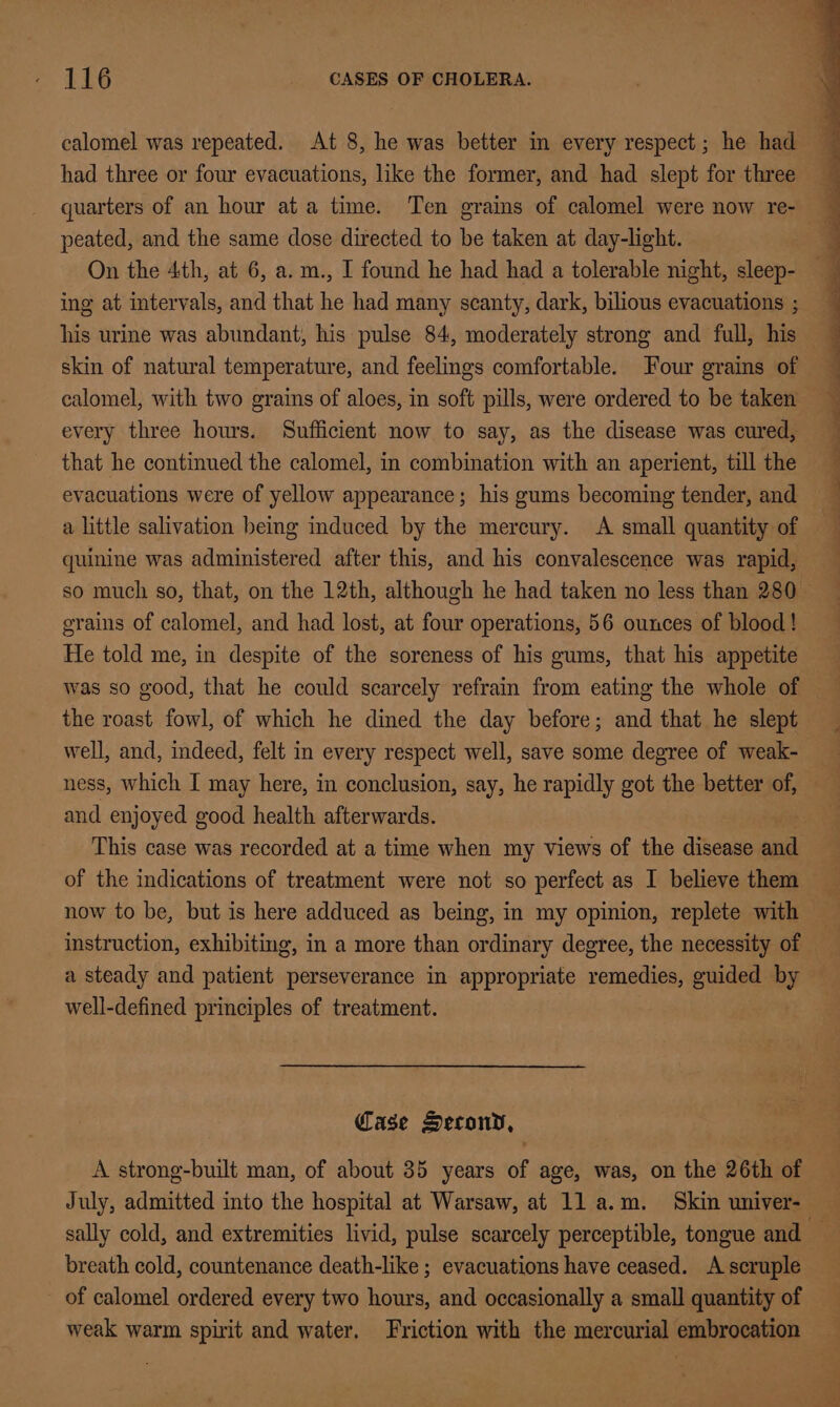 calomel was repeated. At 8, he was better in every respect; he had had three or four evacuations, like the former, and had slept for three quarters of an hour ata time. Ten grains of calomel were now re- peated, and the same dose directed to be taken at day-light. On the 4th, at 6, a. m., I found he had had a tolerable night, sleep- ing at intervals, and that he had many scanty, dark, bilious evacuations ; his urine was abundant, his pulse 84, moderately strong and full, his skin of natural temperature, and feelings comfortable. Four grains of calomel, with two grains of aloes, in soft pills, were ordered to be taken every three hours. Sufficient now to say, as the disease was cured, that he continued the calomel, in combination with an aperient, till the evacuations were of yellow appearance; his gums becoming tender, and a little salivation being induced by the mercury. A small quantity of quinine was administered after this, and his convalescence was rapid, so much so, that, on the 12th, although he had taken no less than 280 grains of calomel, and had lost, at four operations, 56 ounces of blood! He told me, in despite of the soreness of his gums, that his appetite was so good, that he could scarcely refrain from eating the whole of the roast fowl, of which he dined the day before; and that he slept well, and, indeed, felt in every respect well, save some degree of weak- ness, which I may here, in conclusion, say, he rapidly got the better of, and enjoyed good health afterwards. This case was recorded at a time when my views of the disease and of the indications of treatment were not so perfect as I believe them now to be, but is here adduced as being, in my opinion, replete with — a steady and patient perseverance in appropriate remedies, guided by — well-defined principles of treatment. Case Secony, A strong-built man, of about 35 years of age, was, on the 26th of July, admitted into the hospital at Warsaw, at 11 a.m. Skin univer- sally cold, and extremities livid, pulse scarcely perceptible, tongue and — breath cold, countenance death-like ; evacuations have ceased. A scruple - of calomel ordered every two hours, and occasionally a small quantity of weak warm spirit and water. Friction with the mercurial embrocation