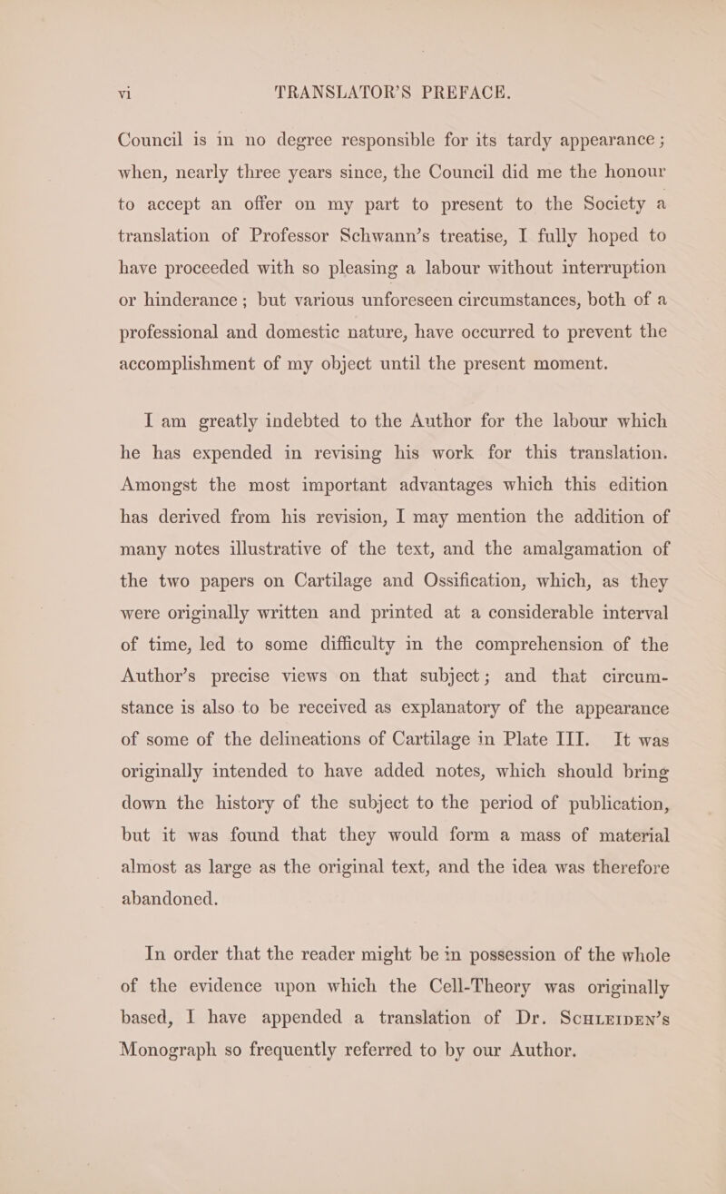 Council is m no degree responsible for its tardy appearance ; when, nearly three years since, the Council did me the honour to accept an offer on my part to present to the Society a translation of Professor Schwann’s treatise, I fully hoped to have proceeded with so pleasing a labour without interruption or hinderance ; but various unforeseen circumstances, both of a professional and domestic nature, have occurred to prevent the accomplishment of my object until the present moment. I am greatly indebted to the Author for the labour which he has expended in revising his work for this translation. Amongst the most important advantages which this edition has derived from his revision, I may mention the addition of many notes illustrative of the text, and the amalgamation of the two papers on Cartilage and Ossification, which, as they were originally written and printed at a considerable interval of time, led to some difficulty in the comprehension of the Author’s precise views on that subject; and that circum- stance is also to be received as explanatory of the appearance of some of the delineations of Cartilage in Plate III. It was originally intended to have added notes, which should bring down the history of the subject to the period of publication, but it was found that they would form a mass of material almost as large as the original text, and the idea was therefore abandoned. In order that the reader might be in possession of the whole of the evidence upon which the Cell-Theory was originally based, I have appended a translation of Dr. ScHhLEipen’s Monograph so frequently referred to by our Author.