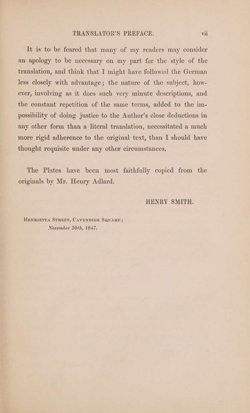 It is to be feared that many of my readers may consider an apology to be necessary on my part for the style of the translation, and think that I might have followed the German less closely with advantage; the nature of the subject, how- ever, involving as it does such very minute descriptions, and the constant repetition of the same terms, added to the im- possibility of doing justice to the Author’s close deductions in any other form than a literal translation, necessitated a much more rigid adherence to the original text, than I should have thought requisite under any other circumstances, The Plates have been most faithfully copied from the originals by Mr. Henry Adlard. HENRY SMITH. HENRIETTA STREET, CAVENDISH SQUARE; November 30th, 1847.