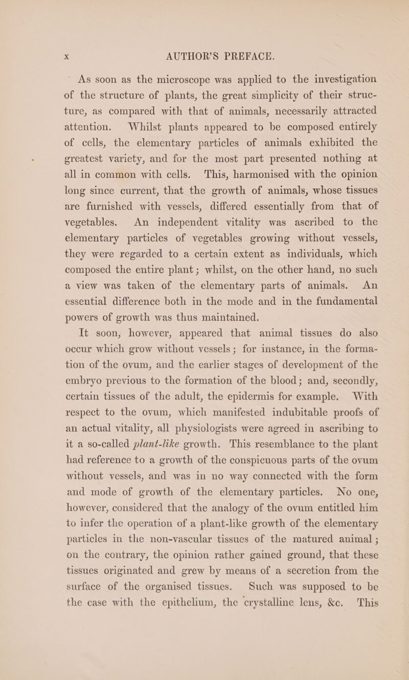 As soon as the microscope was applied to the investigation of the structure of plants, the great simplicity of their struc- ture, as compared with that of animals, necessarily attracted attention. Whilst plants appeared to be composed entirely of cells, the elementary particles of animals exhibited the greatest variety, and for the most part presented nothing at all in common with cells. This, harmonised with the opinion long since current, that the growth of animals, whose tissues are furnished with vessels, differed essentially from that of vegetables. An independent vitality was ascribed to the elementary particles of vegetables growing without vessels, they were regarded to a certain extent as individuals, which composed the entire plant; whilst, on the other hand, no such a view was taken of the elementary parts of animals. An essential difference both in the mode and in the fundamental powers of growth was thus maintained. It soon, however, appeared that animal tissues do also occur which grow without vessels; for instance, in the forma- tion of the ovum, and the earlier stages of development of the embryo previous to the formation of the blood; and, secondly, certain tissues of the adult, the epidermis for example. With respect to the ovum, which manifested indubitable proofs of an actual vitality, all physiologists were agreed in ascribing to it a so-called plant-like growth. This resemblance to the plant had reference to a growth of the conspicuous parts of the ovum without vessels, and was in no way connected with the form and mode of growth of the elementary particles. No one, however, considered that the analogy of the ovum entitled him to infer the operation of a plant-lıke growth of the elementary particles in the non-vascular tissues of the matured animal ; on the contrary, the opinion rather gained ground, that these tissues originated and grew by means of a secretion from the surface of the organised tissues. Such was supposed to be the case with the epithelium, the crystalline lens, &amp;c. This