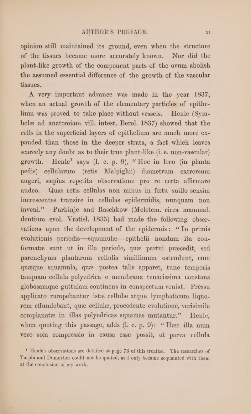 opinion still maintained its ground, even when the structure of the tissues became more accurately known. Nor did the plant-like growth of the component parts of the ovum abolish the assumed essential difference of the growth of the vascular tissues. A very important advance was made in the year 1837, when an actual growth of the elementary particles of epithe- lium was proved to take place without vessels. Henle (Sym- bole ad anatomiam vill. intest. Berol. 1837) showed that the cells in the superficial layers of epithelium are much more ex- panded than those in the deeper strata, a fact which leaves scarcely any doubt as to their true plant-like (1. e. non-vascular) growth. Henle’ says (l. c. p. 9), “Hoc in loco (in planta pedis) cellularum (retis Malpighii) diametrum extrorsum augeri, seepius repetita observatione pro re certa affirmare audeo. Quas retis cellulas non minus in foetu suillo sensim increscentes transire in cellulas epidermidis, nunguam non inveni.” Purkinje and Raschkow (Meletem. circa mammal. dentium evol. Vratisl. 1835) had made the following obser- vations upon the development of the epidermis: “Im primis evolutionis periodis—squamule—epithelii nondum ita con- formate sunt ut in illa periodo, que partui precedit, sed parenchyma plantarum cellulis simillimum ostendunt, cum queeque squamula, que postea talis apparet, tunc temporis tanquam cellula polyedrica e membrana tenacissima constans globosamque guttulam continens in conspectum veniat. Pressu applicato rumpebantur iste cellule atque lymphaticum liquo- rem effundebant, que cellule, procedente evolutione, verisimile complanatz in illas polyedricas squamas mutantur.” Henle, when quoting this passage, adds (l. c. p. 9): “ Hee illa num vero sola compressio in causa esse possit, ut parva cellula ! Henle’s observations are detailed at page 76 of this treatise. The researches of Turpin and Dumortier could not be quoted, as [ only became acquainted with them at the conclusion of my work.