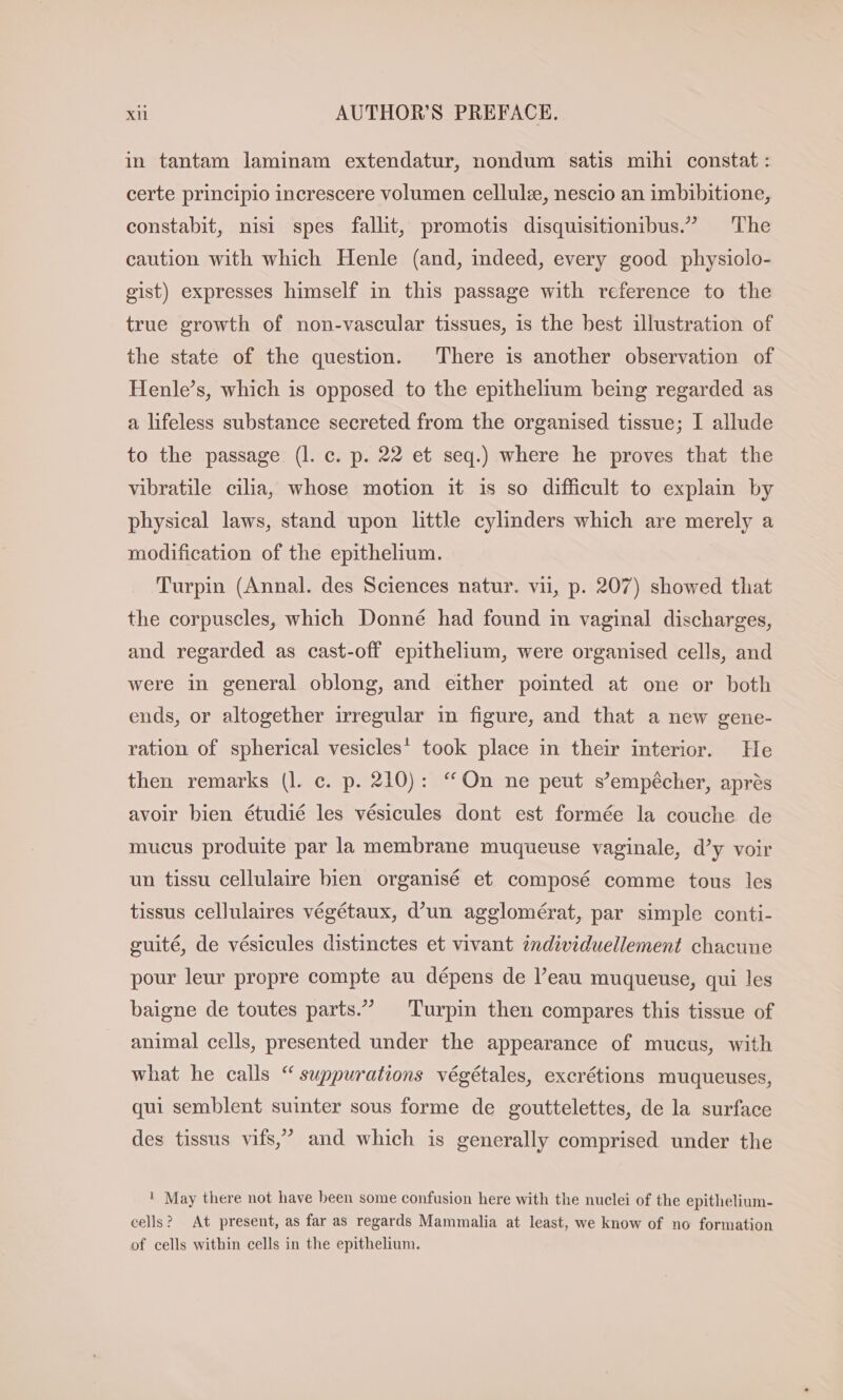 in tantam laminam extendatur, nondum satis mihi constat: certe principio increscere volumen cellule, nescio an imbibitione, constabit, nisi spes fallit, promotis disquisitionibus.” The caution with which Henle (and, indeed, every good physiolo- gist) expresses himself in this passage with reference to the true growth of non-vascular tissues, is the best illustration of the state of the question. There is another observation of Henle’s, which is opposed to the epithelium being regarded as a lifeless substance secreted from the organised tissue; I allude to the passage (l. c. p. 22 et seq.) where he proves that the vibratile cilia, whose motion it is so difficult to explain by physical laws, stand upon little cylinders which are merely a modification of the epithelium. Turpin (Annal. des Sciences natur. vu, p. 207) showed that the corpuscles, which Donné had found in vaginal discharges, and regarded as cast-off epithelium, were organised cells, and were in general oblong, and either pointed at one or both ends, or altogether irregular in figure, and that a new gene- ration of spherical vesicles’ took place in their interior. He then remarks (I. c. p. 210): “On ne peut s’empécher, aprés avoir bien étudié les vésicules dont est formée la couche de mucus produite par la membrane muqueuse vaginale, d’y voir un tissu cellulaire bien organisé et composé comme tous les tissus cellulaires végétaux, d’un agglomérat, par simple conti- guite, de vésicules distinctes et vivant individuellement chacune pour leur propre compte au dépens de l’eau muqueuse, qui les baigne de toutes parts” Turpin then compares this tissue of animal cells, presented under the appearance of mucus, with what he calls “ suppurations végétales, excrétions muqueuses, qui semblent suinter sous forme de gouttelettes, de la surface des tissus vifs,’ and which is generally comprised under the ! May there not have been some confusion here with the nuclei of the epithelium- cells? At present, as far as regards Mammalia at least, we know of no formation of cells within cells in the epithelium.