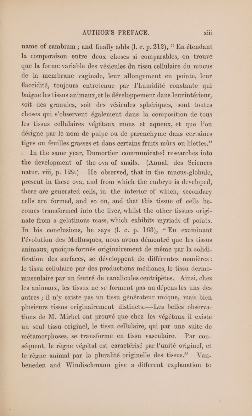 name of cambium ; and finally adds (l. ec. p. 212), “ En étendant la comparaison entre deux choses si comparables, on trouve que la forme variable des vésicules du tissu cellulaire du mucus de la membrane vaginale, leur allongement en pointe, leur flaccidité, toujours entretenue par Vhumidité constante qui baigne les tissus animaux, et le développement dans leurintérieur, soit des granules, soit des vésicules sphériques, sont toutes choses qui s’observent également dans la composition de tous les tissus cellulaires végétaux mous et aqueux, et que lon désigne par le nom de pulpe ou de parenchyme dans certaines tiges ou feuilles grasses et dans certains fruits mürs ou blettes.” In the same year, Dumortier communicated researches into the development of the ova of snails. (Annal. des Sciences natur. vil, p. 129.) He observed, that in the mucus-globule, present in these ova, and from which the embryo is developed, there are generated cells, in the interior of which, secondary cells are formed, and so on, and that this tissue of cells be- comes transformed into the liver, whilst the other tissues origi- nate from a gelatinous mass, which exhibits myriads of points. In his conclusions, he says (1. c. p. 163), “En examinant Vévolution des Mollusques, nous avons démontré que les tissus animaux, quoique formés originairement de méme par la solidi- fication des surfaces, se développent de différentes manieres: le tissu cellulaire par des productions médianes, le tissu dermo- musculaire par un feutré de canalicules centripetes. Ainsi, chez les animaux, les tissus ne se forment pas au dépens les uns des autres ; il n’y existe pas un tissu générateur unique, mais bien plusieurs tissus originairement distinets.—Les belles observa- tions de M. Mirbel ont prouvé que chez les végétaux il existe un seul tissu originel, le tissu cellulaire, qui par une suite de métamorphoses, se transforme en tissu vasculaire. Par con- sequent, le régne végétal est caractérisé par ’unite originel, et le rögne animal par la pluralité originelle des tissus.” Van- beneden and Windischmann give a different explanation to