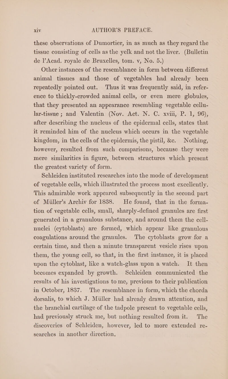 these observations of Dumortier, in as much as they regard the tissue consisting of cells as the yelk and not the liver. (Bulletin de l’Acad. royale de Bruxelles, tom. v, No. 5.) Other instances of the resemblance in form between different animal tissues and those of vegetables had already been repeatedly pointed out. ‘Thus it was frequently said, in refer- ence to thickly-crowded animal cells, or even mere globules, that they presented an appearance resembling vegetable cellu- lar-tissue ; and Valentin (Nov. Act. N. C. xvi, P. 1, 96), after describing the nucleus of the epidermal cells, states that it reminded him of the nucleus which occurs in the vegetable kingdom, in the cells of the epidermis, the pistil, &amp;c. Nothing, however, resulted from such comparisons, because they were mere similarities in figure, between structures which present the greatest variety of form. Schleiden instituted researches into the mode of development of vegetable cells, which illustrated the process most excellently. This admirable work appeared subsequently in the second part of Müller’s Archiv for 1888. He found, that in the forma- tion of vegetable cells, small, sharply-defined granules are first generated in a granulous substance, and around them the cell- nuclei (cytoblasts) are formed, which appear like granulous coagulations around the granules. The cytoblasts grow for a certain time, and then a minute transparent vesicle rises upon them, the young cell, so that, in the first stance, it is placed upon the cytoblast, like a watch-glass upon a watch. It then becomes expanded by growth. Schleiden communicated the results of his investigations to me, previous to their publication in October, 1837. The resemblance in form, which the chorda dorsalis, to which J. Müller had already drawn attention, and the branchial cartilage of the tadpole present to vegetable cells, had previously struck me, but nothing resulted from it. The discoveries of Schleiden, however, led to more extended re- searches in another direction.