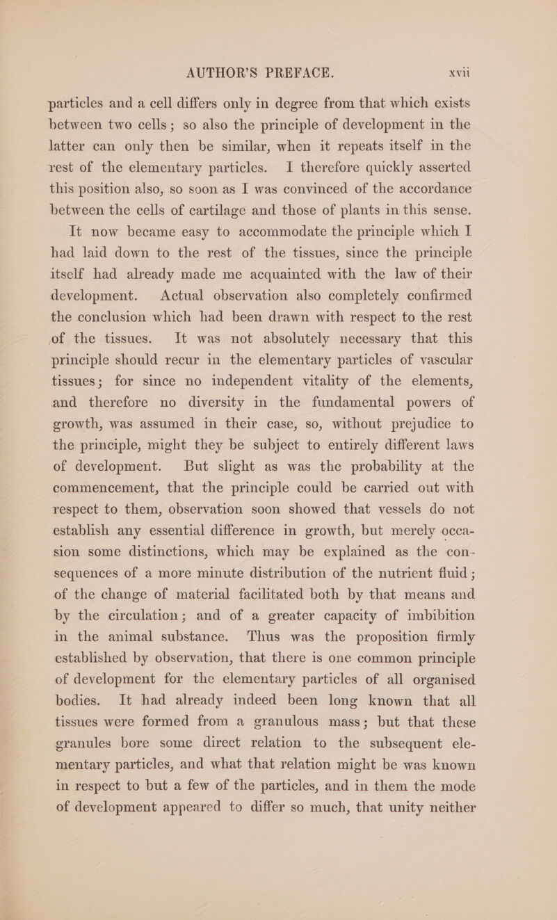 particles and a cell differs only in degree from that which exists between two cells; so also the principle of development in the latter can only then be similar, when it repeats itself in the rest of the elementary particles. I therefore quickly asserted this position also, so soon as I was convinced of the accordance between the cells of cartilage and those of plants in this sense. It now became easy to accommodate the principle which I had laid down to the rest of the tissues, since the principle itself had already made me acquainted with the law of their development. Actual observation also completely confirmed the conclusion which had been drawn with respect to the rest of the tissues. It was not absolutely necessary that this principle should recur in the elementary particles of vascular tissues; for since no independent vitality of the elements, and therefore no diversity in the fundamental powers of growth, was assumed in their case, so, without prejudice to the principle, might they be subject to entirely different laws of development. But slight as was the probability at the commencement, that the principle could be carried out with respect to them, observation soon showed that vessels do not establish any essential difference in growth, but merely occa- sion some distinctions, which may be explained as the con- sequences of a more minute distribution of the nutrient fluid ; of the change of material facilitated both by that means and by the circulation; and of a greater capacity of imbibition in the animal substance. Thus was the proposition firmly established by observation, that there is one common principle of development for the elementary particles of all organised bodies. It had already indeed been long known that all tissues were formed from a granulous mass; but that these granules bore some direct relation to the subsequent ele- mentary particles, and what that relation might be was known in respect to but a few of the particles, and in them the mode of development appeared to differ so much, that unity neither