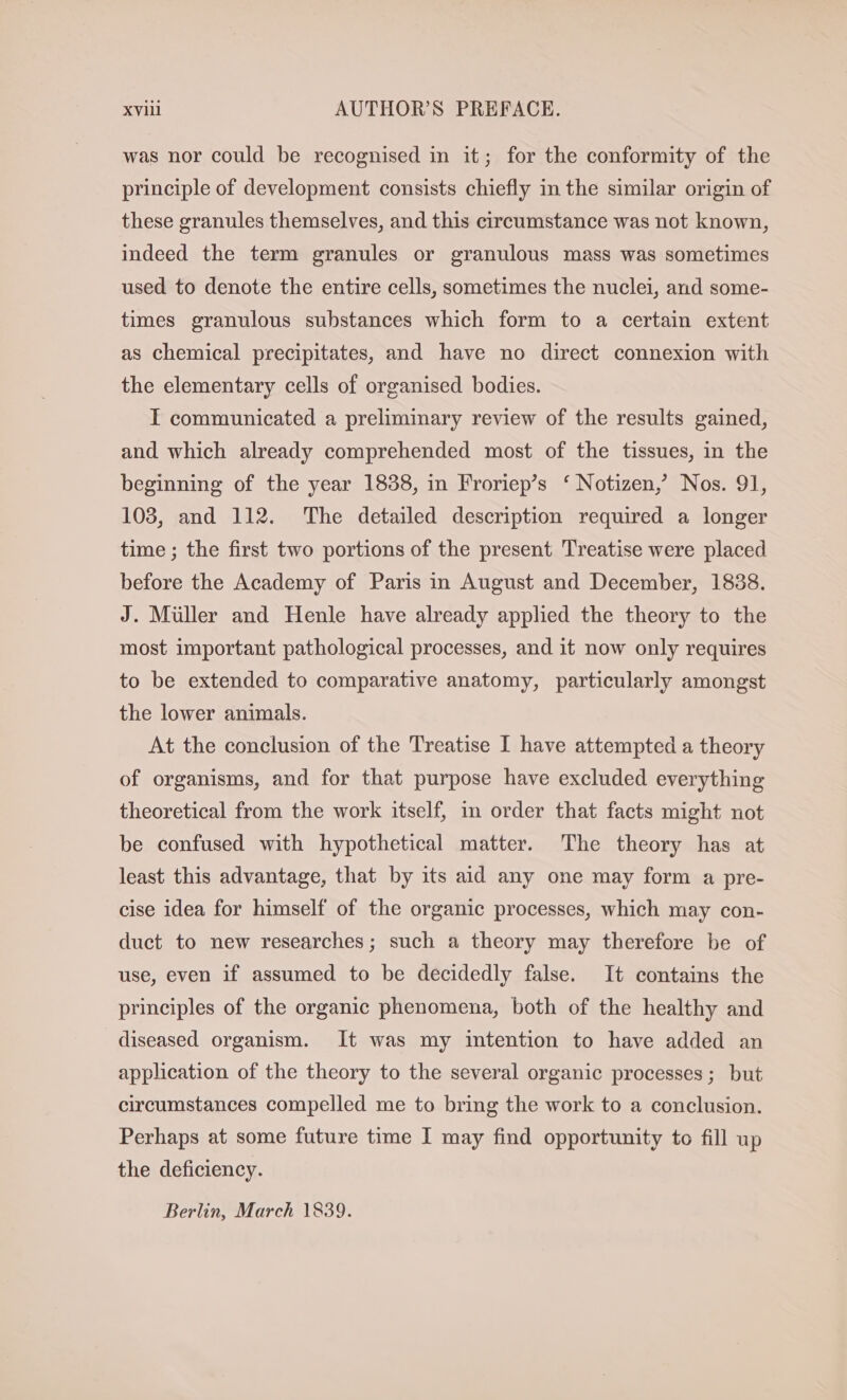 was nor could be recognised in it; for the conformity of the principle of development consists chiefly in the similar origin of these granules themselves, and this circumstance was not known, indeed the term granules or granulous mass was sometimes used to denote the entire cells, sometimes the nuclei, and some- times granulous substances which form to a certain extent as chemical precipitates, and have no direct connexion with the elementary cells of organised bodies. I communicated a preliminary review of the results gained, and which already comprehended most of the tissues, in the beginning of the year 1838, in Froriep’s ‘ Notizen,’ Nos. 91, 103, and 112. The detailed description required a longer time ; the first two portions of the present Treatise were placed before the Academy of Paris in August and December, 1838. J. Müller and Henle have already applied the theory to the most important pathological processes, and it now only requires to be extended to comparative anatomy, particularly amongst the lower animals. At the conclusion of the Treatise I have attempted a theory of organisms, and for that purpose have excluded everything theoretical from the work itself, in order that facts might not be confused with hypothetical matter. The theory has at least this advantage, that by its aid any one may form a pre- cise idea for himself of the organic processes, which may con- duct to new researches; such a theory may therefore be of use, even if assumed to be decidedly false. It contains the principles of the organic phenomena, both of the healthy and diseased organism. It was my intention to have added an application of the theory to the several organic processes; but circumstances compelled me to bring the work to a conclusion. Perhaps at some future time I may find opportunity to fill up the deficiency. Berlin, March 1839.