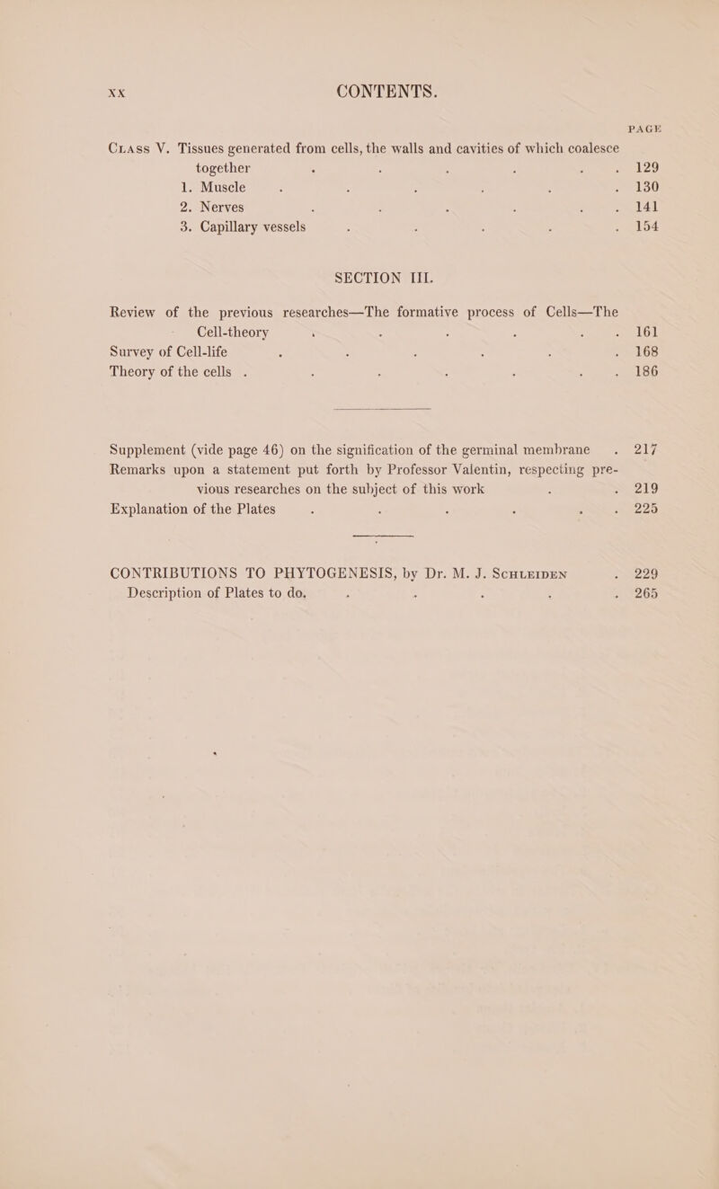 PAGE Crass V. Tissues generated from cells, the walls and cavities of which coalesce together : - ; ; 5 129 1. Muscle &gt; 5 ; ; : . 130 2. Nerves ; : : : ; . 141 3. Capillary vessels &gt; J : . 154 SECTION III. Review of the previous researches—The formative process of Cells—The Cell-theory : : ; : : pe ahs | Survey of Cell-life ; : : : N eos Theory of the cells . : : : ; : . 186 Supplement (vide page 46) on the signification of the germinal membrane . 217 Remarks upon a statement put forth by Professor Valentin, respecting pre- vious researches on the subject of this work i = 219 Explanation of the Plates : : ‘ : : » 225 CONTRIBUTIONS TO PHYTOGENESIS, by Dr. M. J. SCHLEIDEN 229 Description of Plates to do. : e ; : 2068