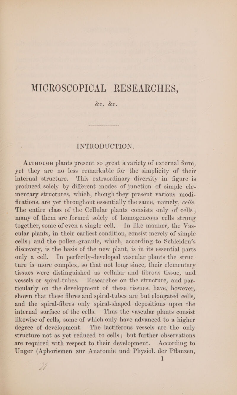 MICROSCOPICAL RESEARCHES, &amp;e. &amp;e. INTRODUCTION. ALTHOUGH plants present so great a variety of external form, yet they are no less remarkable for the simplicity of their internal structure. This extraordinary diversity in figure is produced solely by different modes of junction of simple ele- mentary structures, which, though they present various modi- fications, are yet throughout essentially the same, namely, cells. The entire class of the Cellular plants consists only of cells; many of them are formed solely of homogeneous cells strung together, some of even a single cell, In like manner, the Vas- cular plants, in their earliest condition, consist merely of simple cells; and the pollen-granule, which, according to Schleiden’s discovery, is the basis of the new plant, is in its essential parts only a cell. In perfectly-developed vascular plants the struc- ture is more complex, so that not long since, their elementary tissues were distinguished as cellular and fibrous tissue, and vessels or spiral-tubes. Researches on the structure, and par- ticularly on the development of these tissues, have, however, shown that these fibres and spiral-tubes are but elongated cells, and the spiral-fibres only spiral-shaped depositions upon the internal surface of the cells. Thus the vascular plants consist likewise of cells, some of which only have advanced to a higher degree of development. The lactiferous vessels are the only structure not as yet reduced to cells; but further observations are required with respect to their development. According to Unger (Aphorismen zur Anatomie und Physiol. der Pflanzen, ]