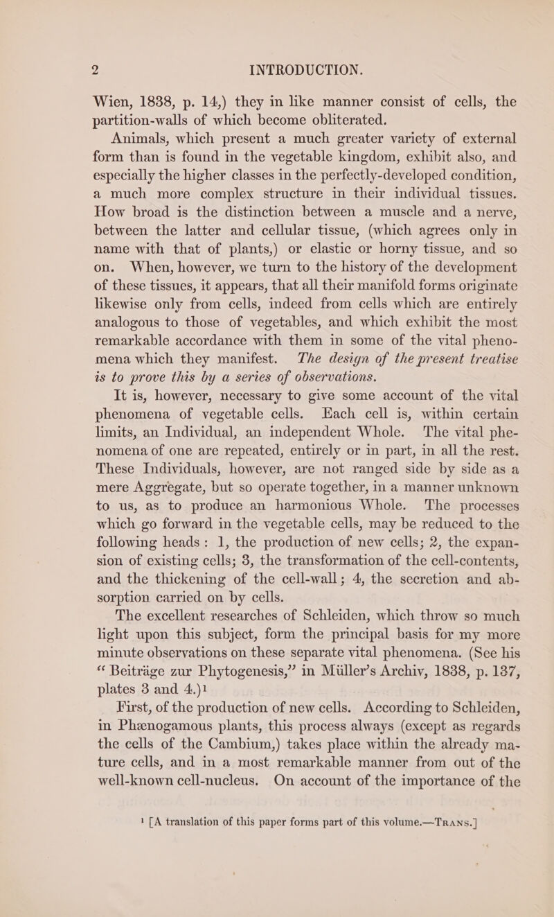 Wien, 1838, p. 14,) they in like manner consist of cells, the partition-walls of which become obliterated. Animals, which present a much greater variety of external form than is found in the vegetable kingdom, exhibit also, and especially the higher classes in the perfectly-developed condition, a much more complex structure in their individual tissues. How broad is the distinction between a muscle and a nerve, between the latter and cellular tissue, (which agrees only in name with that of plants,) or elastic or horny tissue, and so on. When, however, we turn to the history of the development of these tissues, it appears, that all their manifold forms originate likewise only from cells, indeed from cells which are entirely analogous to those of vegetables, and which exhibit the most remarkable accordance with them in some of the vital pheno- mena which they manifest. The design of the present treatise is to prove this by a series of observations. It is, however, necessary to give some account of the vital phenomena of vegetable cells. Hach cell is, within certain limits, an Individual, an independent Whole. The vital phe- nomena of one are repeated, entirely or in part, in all the rest. These Individuals, however, are not ranged side by side as a mere Aggregate, but so operate together, in a manner unknown to us, as to produce an harmonious Whole. The processes which go forward in the vegetable cells, may be reduced to the following heads: 1, the production of new cells; 2, the expan- sion of existing cells; 3, the transformation of the cell-contents, and the thickening of the cell-wall; 4, the secretion and ab- sorption carried on by cells. The excellent researches of Schleiden, which throw so much light upon this subject, form the principal basis for my more minute observations on these separate vital phenomena. (See his “ Beiträge zur Phytogenesis,” in Müller’s Archiv, 1838, p. 137, plates 3 and 4.)1 First, of the production of new cells. According to Schleiden, in Ph&amp;enogamous plants, this process always (except as regards the cells of the Cambium,) takes place within the already ma- ture cells, and in a most remarkable manner from out of the well-known cell-nucleus. On account of the importance of the 1 [A translation of this paper forms part of this volume.—TRANs. ]