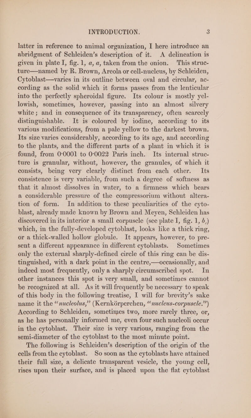 latter in reference to animal organization, I here introduce an abridgment of Schleiden’s description of it. A delineation is given in plate I, fig. 1, a, a, taken from the onion. This struc- ture—named by R. Brown, Areola or cell-nucleus, by Schleiden, Cytoblast—varies in its outline between oval and circular, ac- cording as the solid which it forms passes from the lenticular into the perfectly spheroidal figure. Its colour is mostly yel- lowish, sometimes, however, passing into an almost silvery white; and in consequence of its transparency, often scarcely distinguishable. It is coloured by iodine, according to its various modifications, from a pale yellow to the darkest brown. Its size varies considerably, according to its age, and according to the plants, and the different parts of a plant in which it is found, from 0:0001 to 0:0022 Paris inch. Its internal struc- ture is granular, without, however, the granules, of which it consists, being very clearly distinct from each other. Its consistence is very variable, from such a degree of softness as that it almost dissolves in water, to a firmness which bears a considerable pressure of the compressorium without altera- tion of form. In addition to these peculiarities of the cyto- blast, already made known by Brown and Meyen, Schleiden has discovered in its interior a small corpuscle (see plate I, fig. 1, 5,) which, in the fully-developed cytoblast, looks like a thick ring, or a thick-walled hollow globule. It appears, however, to pre- sent a different appearance in different cytoblasts. Sometimes only the external sharply-defined circle of this rmg can be dis- tinguished, with a dark point in the centre,—occasionally, and indeed most frequently, only a sharply circumscribed spot. In other instances this spot is very small, and sometimes cannot be recognized at all. As it will frequently be necessary to speak of this body in the following treatise, I will for brevity’s sake name it the “nucleolus,” (Kernkorperchen, “nucleus-corpuscle.”) According to Schleiden, sometimes two, more rarely three, or, as he has personally informed me, even four such nucleoli occur in the cytoblast. Their size is very various, ranging from the semi-diameter of the cytoblast to the most minute point. The following is Schleiden’s description of the origin of the cells from the cytoblast. So soon as the cytoblasts have attained their full size, a delicate transparent vesicle, the young cell, rises upon their surface, and is placed upon the flat cytoblast