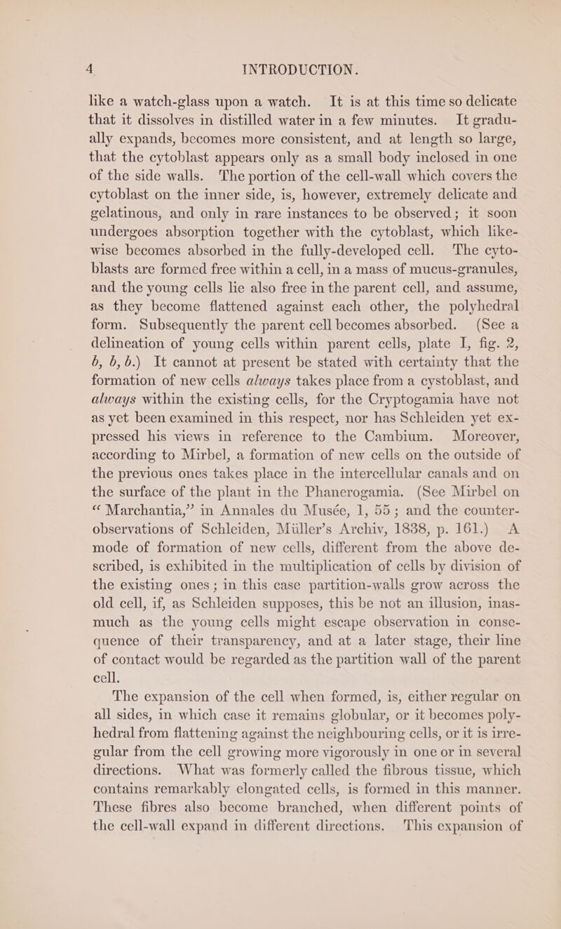hike a watch-glass upon a watch. It is at this time so delicate that it dissolves in distilled water in a few minutes. It gradu- ally expands, becomes more consistent, and at length so large, that the cytoblast appears only as a small body inclosed in one of the side walls. The portion of the cell-wall which covers the cytoblast on the inner side, is, however, extremely delicate and gelatinous, and only in rare instances to be observed; it soon undergoes absorption together with the cytoblast, which like- wise becomes absorbed in the fully-developed cell. The cyto- blasts are formed free within a cell, in a mass of mucus-granules, and the young cells lie also free in the parent cell, and assume, as they become flattened against each other, the polyhedral form. Subsequently the parent cell becomes absorbed. (See a delineation of young cells within parent cells, plate I, fig. 2, 6, 6,6.) It cannot at present be stated with certainty that the formation of new cells always takes place from a cystoblast, and always within the existing cells, for the Cryptogamia have not as yet been examined in this respect, nor has Schleiden yet ex- pressed his views in reference to the Cambium. Moreover, according to Mirbel, a formation of new cells on the outside of the previous ones takes place in the intercellular canals and on the surface of the plant in the Phanerogamia. (See Mirbel on «© Marchantia,” in Annales du Musée, 1, 55; and the counter- observations of Schleiden, Müller’s Archiv, 1838, p. 161.) A mode of formation of new cells, different from the above de- scribed, is exhibited in the multiplication of cells by division of the existing ones; in this case partition-walls grow across the old cell, if, as Schleiden supposes, this be not an illusion, inas- much as the young cells might escape observation in conse- quence of their transparency, and at a later stage, their line of contact would be regarded as the partition wall of the parent cell. The expansion of the cell when formed, is, either regular on all sides, in which case it remains globular, or it becomes poly- hedral from flattening against the neighbouring cells, or it is irre- gular from the cell growing more vigorously in one or in several directions. What was formerly called the fibrous tissue, which contains remarkably elongated cells, is formed in this manner. These fibres also become branched, when different pomts of the cell-wall expand in different directions. This expansion of