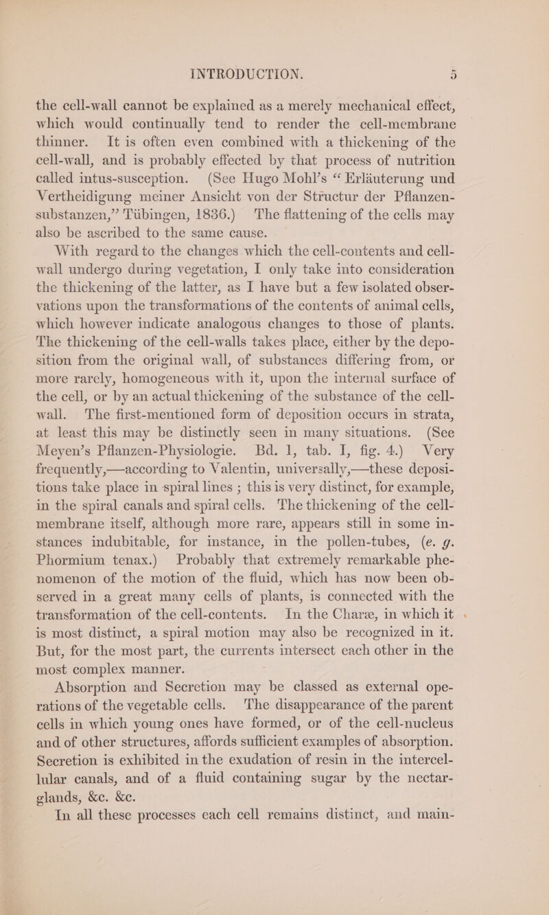 the cell-wall cannot be explained as a merely mechanical effect, which would continually tend to render the cell-membrane thinner. It is often even combined with a thickening of the cell-wall, and is probably effected by that process of nutrition called intus-susception. (See Hugo Mohl’s “ Erläuterung und Vertheidigung meiner Ansicht von der Structur der Pflanzen- substanzen,” Tübingen, 1836.) The flattening of the cells may also be ascribed to the same cause. With regard to the changes which the cell-contents and cell- wall undergo during vegetation, I only take into consideration the thickening of the latter, as I have but a few isolated obser- vations upon the transformations of the contents of animal cells, which however indicate analogous changes to those of plants. The thickening of the cell-walls takes place, either by the depo- sition from the original wall, of substances differing from, or more rarely, homogeneous with it, upon the internal surface of the cell, or by an actual thickening of the substance of the cell- wall. The first-mentioned form of deposition occurs in strata, at least this may be distinctly seen in many situations. (See Meyen’s Pflanzen-Physiologie. Bd. 1, tab. I, fig. 4.) Very frequently,—according to Valentin, univerzally,—these deposi- tions take place in spiral lines ; this is very distinct, for example, in the spiral canals and spiral cells. The thickening of the cell- membrane itself, although more rare, appears still in some in- stances indubitable, for instance, in the pollen-tubes, (e. g. Phormium tenax.) Probably that extremely remarkable phe- nomenon of the motion of the fluid, which has now been ob- served in a great many cells of plants, is connected with the transformation of the cell-contents. In the Char, in which it : is most distinct, a spiral motion may also be recognized in it. But, for the most part, the currents intersect each other in the most complex manner. | Absorption and Secretion may be classed as external ope- rations of the vegetable cells. The disappearance of the parent cells in which young ones have formed, or of the cell-nucleus and of other structures, affords sufficient examples of absorption. Secretion is exhibited in the exudation of resin in the intercel- lular canals, and of a fluid containing sugar by the nectar- glands, &amp;c. &amp;c. In all these processes each cell remains distinct, and main-