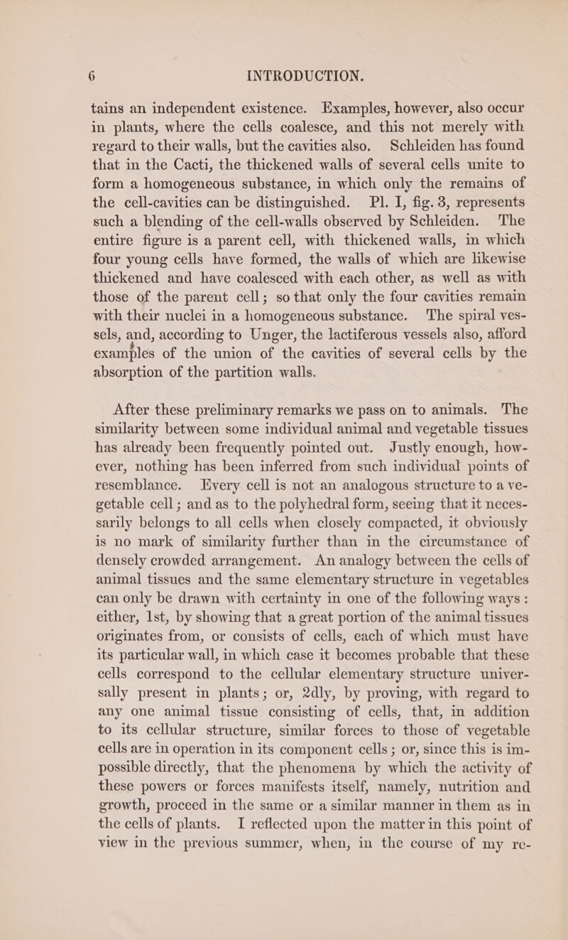 tains an independent existence. Examples, however, also occur in plants, where the cells coalesce, and this not merely with regard to their walls, but the cavities also. Schleiden has found that in the Cacti, the thickened walls of several cells unite to form a homogeneous substance, in which only the remains of the cell-cavities can be distinguished. Pl. I, fig. 3, represents such a blending of the cell-walls observed by Schleiden. The entire figure is a parent cell, with thickened walls, in which four young cells have formed, the walls of which are likewise thickened and have coalesced with each other, as well as with those of the parent cell; so that only the four cavities remain with their nuclei in a homogeneous substance. The spiral ves- sels, and, according to Unger, the lactiferous vessels also, afford examples of the union of the cavities of several cells by the absorption of the partition walls. After these preliminary remarks we pass on to animals. The similarity between some individual animal and vegetable tissues has already been frequently pointed out. Justly enough, how- ever, nothing has been inferred from such individual points of resemblance. Every cell is not an analogous structure to a ve- getable cell; and as to the polyhedral form, seeing that it neces- sarily belongs to all cells when closely compacted, it obviously is no mark of similarity further than in the circumstance of densely crowded arrangement. An analogy between the cells of animal tissues and the same elementary structure in vegetables can only be drawn with certainty in one of the following ways : either, lst, by showing that a great portion of the animal tissues originates from, or consists of cells, each of which must have its particular wall, in which case it becomes probable that these cells correspond to the cellular elementary structure univer- sally present in plants; or, 2dly, by proving, with regard to any one animal tissue consisting of cells, that, m addition to its cellular structure, similar forces to those of vegetable cells are in operation in its component cells; or, since this is im- possible directly, that the phenomena by which the activity of these powers or forces manifests itself, namely, nutrition and growth, proceed in the same or a similar manner in them as in the cells of plants. I reflected upon the matter in this point of view in the previous summer, when, in the course of my re-