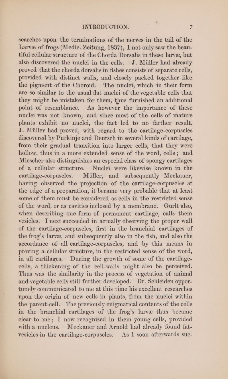 searches upon the terminations of the nerves in the tail of the Larvee of frogs (Medic. Zeitung, 1837), I not only saw the beau- tiful cellular structure of the Chorda Dorsalis in these larvee, but also discovered the nuclei in the cells. J. Miiller had already proved that the chorda dorsalis in fishes consists of separate cells, provided with distinct walls, and closely packed together like the pigment of the Choroid. The nuclei, which in their form are so similar to the usual flat nuclei of the vegetable cells that they might be mistaken for them, thus furnished an additional point of resemblance. As however the importance of these nuclei was not known, and since most of the cells of mature plants exhibit no nuclei, the fact led to no farther result. J. Muller had proved, with regard to the cartilage-corpuscles discovered by Purkinje and Deutsch in several kinds of cartilage, from their gradual transition into larger cells, that they were hollow, thus in a more extended sense of the word, cells; and Miescher also distinguishes an especial class of spongy cartilages of a cellular structure. Nuclei were likewise known in the cartilage-corpuscles. Müller, and subsequently Meckauer, having observed the projection of the cartilage-corpuscles at the edge of a preparation, it became very probable that at least some of them must be considered as cells in the restricted sense of the word, or as cavities inclosed by a membrane. Gurlt also, when describing one form of permanent cartilage, calls them vesicles. I next succeeded in actually observing the proper wall of the cartilage-corpuscles, first in the branchial cartilages of the frog’s larvee, and subsequently also in the fish, and also the accordance of all cartilage-corpuscles, and by this means in proving a cellular structure, in the restricted sense of the word, in all cartilages. During the growth of some of the cartilage- cells, a thickening of the cell-walls might also be perceived. Thus was the similarity in the process of vegetation of animal and vegetable cells still further developed. Dr. Schleiden oppor- tunely communicated to me at this time his excellent researches upon the origin of new cells in plants, from the nuclei within the parent-cell. The previously enigmatical contents of the cells in the branchial cartilages of the frog’s larve thus became clear to me; I now recognized in them young cells, provided with a nucleus. Meckauer and Arnold had already found fat- vesicles in the cartilage-corpuscles. As I soon afterwards suc-