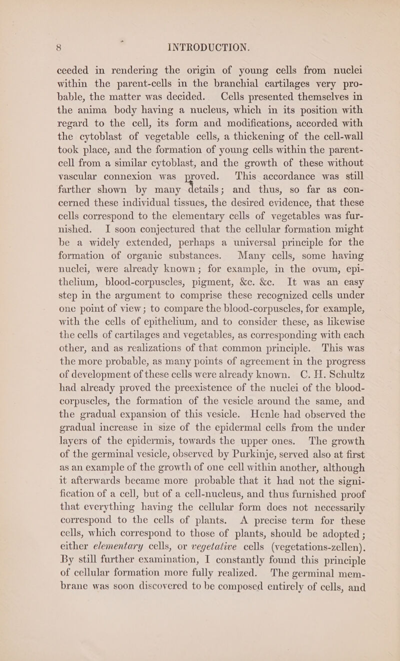 ceeded in rendering the origin of young cells from nuclei within the parent-cells in the branchial cartilages very pro- bable, the matter was decided. Cells presented themselves in the anima body having a nucleus, which in its position with regard to the cell, its form and modifications, accorded with the cytoblast of vegetable cells, a thickening of the cell-wall took place, and the formation of young cells within the parent- cell from a similar cytoblast, and the growth of these without vascular connexion was proved. ‘This accordance was still farther shown by many HE and thus, so far as con- cerned these individual tissues, the desired evidence, that these cells correspond to the elementary cells of vegetables was fur- nished. I soon conjectured that the cellular formation might be a widely extended, perhaps a universal principle for the formation of organic substances. Many cells, some having nuclei, were already known; for example, in the ovum, epi- thelium, blood-corpuscles, pigment, &amp;c. &amp;c. It was an easy step in the argument to comprise these recognized cells under one point of view; to compare the blood-corpuscles, for example, with the cells of epithelium, and to consider these, as likewise the cells of cartilages and vegetables, as corresponding with each other, and as realizations of that common principle. This was the more probable, as many points of agreement in the progress of development of these cells were already known. C. H. Schultz had already proved the preexistence of the nuclei of the blood- corpuscles, the formation of the vesicle around the same, and the gradual expansion of this vesicle. Henle had observed the gradual increase in size of the epidermal cells from the under layers of the epidermis, towards the upper ones. The growth of the germinal vesicle, observed by Purkinje, served also at first as an example of the growth of one cell within another, although it afterwards became more probable that it had not the signi- fication of a cell, but of a cell-nucleus, and thus furnished proof that everything having the cellular form does not necessarily correspond to the cells of plants. A precise term for these cells, which correspond to those of plants, should be adopted ; either elementary cells, or vegetative cells (vegetations-zellen). By still further examination, I constantly found this principle of cellular formation more fully realized. The germinal mem- brane was soon discovered to be composed entirely of cells, and