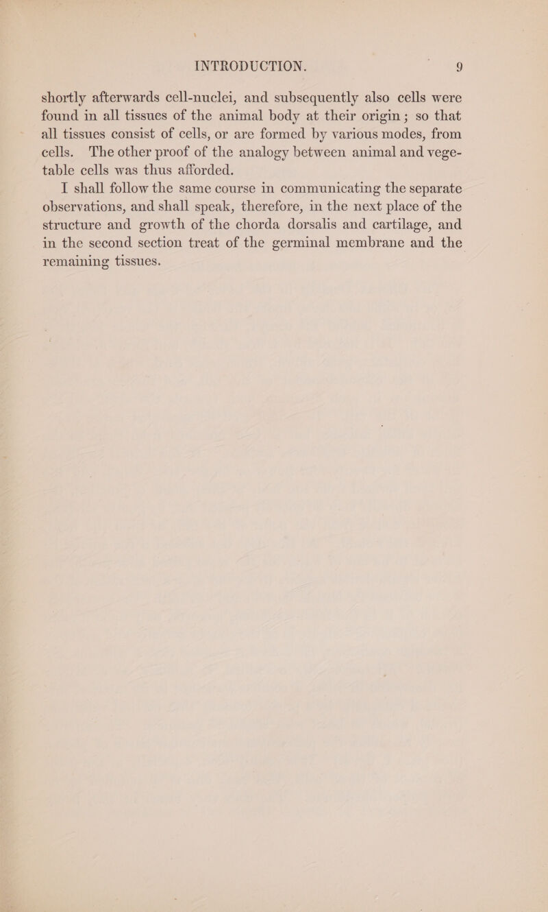 4 INTRODUCTION. | 9 shortly afterwards cell-nuclei, and subsequently also cells were found in all tissues of the animal body at their origin ; so that all tissues consist of cells, or are formed by various modes, from cells. The other proof of the analogy between animal and vege- table cells was thus afforded. I shall follow the same course in communicating the separate observations, and shall speak, therefore, in the next place of the structure and growth of the chorda dorsalis and cartilage, and in the second section treat of the germinal membrane and the remaining tissues.
