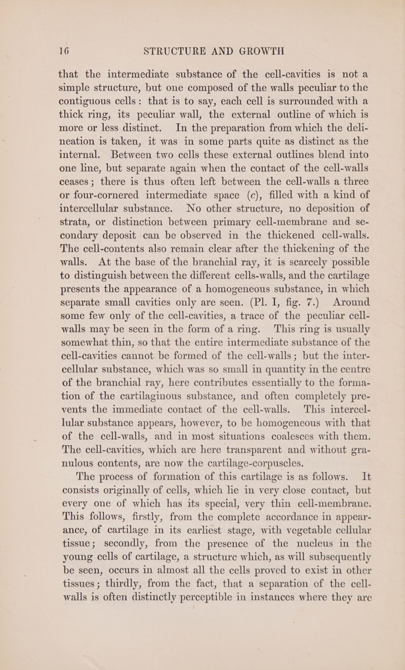 that the intermediate substance of the cell-cavities is not a simple structure, but one composed of the walls peculiar to the contiguous cells: that is to say, each cell is surrounded with a thick rmg, its peculiar wall, the external outline of which is more or less distinct. In the preparation from which the deli- neation is taken, it was in some parts quite as distinct as the internal. Between two cells these external outlines blend into one line, but separate again when the contact of the cell-walls ceases; there is thus often left between the cell-walls a three or four-cornered intermediate space (c), filled with a kind of intercellular substance. No other structure, no deposition of strata, or distinction between primary cell-membrane and se- condary deposit can be observed in the thickened cell-walls. The cell-contents also remain clear after the thickening of the walls. At the base of the branchial ray, it is scarcely possible to distinguish between the different cells-walls, and the cartilage presents the appearance of a homogeneous substance, in which separate small cavities only are seen. (Pl. I, fig. 7.) Around some few only of the cell-cavities, a trace of the peculiar cell- walls may be seen in the form of aring. This ring is usually somewhat thin, so that the entire intermediate substance of the cell-cavities cannot be formed of the cell-walls; but the inter- cellular substance, which was so small in quantity in the centre of the branchial ray, here contributes essentially to the forma- tion of the cartilaginous substance, and often completely pre- vents the immediate contact of the cell-walls. This mtercel- lular substance appears, however, to be homogeneous with that of the cell-walls, and in most situations coalesces with them. The cell-cavities, which are here transparent and without gra- nulous contents, are now the cartilage-corpuscles. The process of formation of this cartilage is as follows. It consists originally of cells, which lie in very close contact, but every one of which has its special, very thin cell-membrane. This follows, firstly, from the complete accordance in appear- ance, of cartilage in its earliest stage, with vegetable cellular tissue; secondly, from the presence of the nucleus in the young cells of cartilage, a structure which, as will subsequently be seen, occurs in almost all the cells proved to exist in other tissues ; thirdly, from the fact, that a separation of the cell- walls is often distinctly perceptible in instances where they are