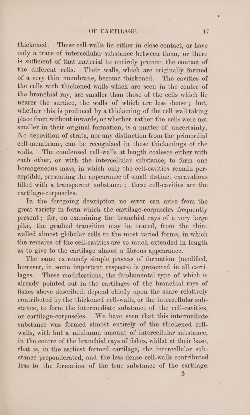 thickened, These cell-walls lie either in close contact, or have only a trace of intercellular substance between them, or there is sufficient of that material to entirely prevent the contact of the different cells. Their walls, which are originally formed of a very thin membrane, become thickened. The cavities of the cells with thickened walls which are seen in the centre of the branchial ray, are smaller than those of the cells which lie nearer the surface, the walls of which are less dense; but, whether this is produced by a thickening of the cell-wall taking place from without inwards, or whether rather the cells were not smaller in their original formation, is a matter of uncertainty. No deposition of strata, nor any distinction from the primordial cell-membrane, can be recognized in these thickenings of the walls. The condensed cell-walls at length coalesce either with each other, or with the intercellular substance, to form one homogeneous mass, in which only the cell-cavities remain per- ceptible, presenting the appearance of small distinct excavations filled with a transparent substance; these cell-cavities are the cartilage-corpuscles. In the foregoing description no error can arise from the great variety in form which the cartilage-corpuscles frequently present; for, on examining the branchial rays of a very large pike, the gradual transition may be traced, from the thin- walled almost globular cells to the most varied forms, in which the remains of the cell-cavities are so much extended in length as to give to the cartilage almost a fibrous appearance. The same extremely simple process of formation (modified, however, in some important respects) is presented in all carti- lages. These modifications, the fundamental type of which is already pointed out in the cartilages of the branchial rays of fishes above described, depend chiefly upon the share relatively contributed by the thickened cell-walls, or the intercellular sub- stance, to form the intermediate substance of the cell-cavities, or cartilage-corpuscles. We have seen that this intermediate substance was formed almost entirely of the thickened cell- walls, with but a minimum amount of intercellular substance, in the centre of the branchial rays of fishes, whilst at their base, that is, in the earliest formed cartilage, the intercellular sub- stance preponderated, and the less dense cell-walls contributed less to the formation of the true substance of the cartilage. 2