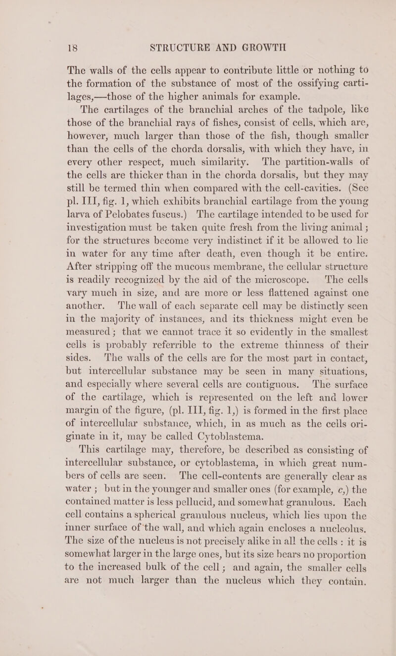 The walls of the cells appear to contribute little or nothing to the formation of the substance of most of the ossifying carti- lages,—those of the higher animals for example. The cartilages of the branchial arches of the tadpole, like those of the branchial rays of fishes, consist of cells, which are, however, much larger than those of the fish, though smaller than the cells of the chorda dorsalis, with which they have, in every other respect, much similarity. The partition-walls of the cells are thicker than in the chorda dorsalis, but they may still be termed thin when compared with the cell-cavities. (See pl. ILL, fig. 1, which exhibits branchial cartilage from the young larva of Pelobates fuscus.) The cartilage intended to be used for investigation must be taken quite fresh from the living animal ; for the structures become very indistinct if it be allowed to lie in water for any time after death, even though it be entire. After stripping off the mucous membrane, the cellular structure is readily recognized by the aid of the microscope. The cells vary much in size, and are more or less flattened against one another. The wall of each separate cell may be distinctly seen in the majority of instances, and its thickness might even be measured ; that we cannot trace it so evidently in the smallest cells is probably referrible to the extreme thinness of their sides. The walls of the cells are for the most part in contact, but intercellular substance may be seen in many situations, and especially where several cells are contiguous. The surface of the cartilage, which is represented on the left and lower margin of the figure, (pl. III, fig. 1,) is formed in the first place of intercellular substance, which, in as much as the cells ori- ginate in it, may be called Cytoblastema. This cartilage may, therefore, be described as consisting of intercellular substance, or cytoblastema, in which great num- bers of cells are seen. The cell-contents are generally clear as water ; but in the younger and smaller ones (for example, c,) the contained matter is less pellucid, and somewhat granulous. Each cell contains a spherical granulous nucleus, which lies upon the inner surface of ‘the wall, and which again encloses a nucleolus. The size of the nucleus is not precisely alike in all the cells : it is somewhat larger in the large ones, but its size hears no proportion to the increased bulk of the cell; and again, the smaller cells are not much larger than the nucleus which they contain.