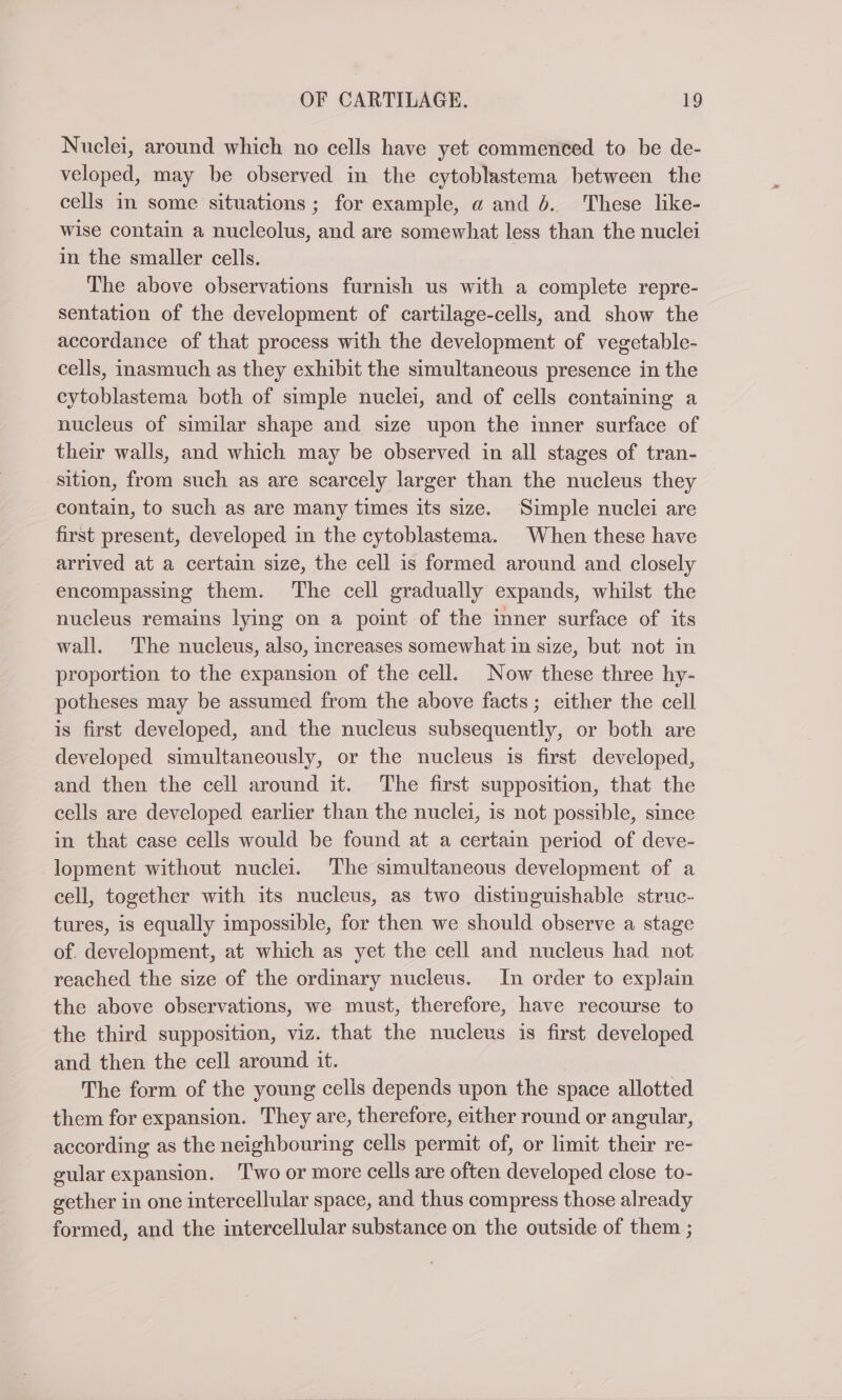 Nuclei, around which no cells have yet commenced to be de- veloped, may be observed in the cytoblastema between the cells in some situations ; for example, a and 6. These like- wise contain a nucleolus, and are somewhat less than the nuclei in the smaller cells. The above observations furnish us with a complete repre- sentation of the development of cartilage-cells, and show the accordance of that process with the development of vegetable- cells, inasmuch as they exhibit the simultaneous presence in the cytoblastema both of simple nuclei, and of cells containing a nucleus of similar shape and size upon the inner surface of their walls, and which may be observed in all stages of tran- sition, from such as are scarcely larger than the nucleus they contain, to such as are many times its size. Simple nuclei are first present, developed in the cytoblastema. When these have arrived at a certain size, the cell is formed around and closely encompassing them. The cell gradually expands, whilst the nucleus remains lying on a point of the inner surface of its wall. The nucleus, also, increases somewhat in size, but not in proportion to the expansion of the cell. Now these three hy- potheses may be assumed from the above facts; either the cell is first developed, and the nucleus subsequently, or both are developed simultaneously, or the nucleus is first developed, and then the cell around it. The first supposition, that the cells are developed earlier than the nuclei, is not possible, since in that case cells would be found at a certain period of deve- lopment without nuclei. The simultaneous development of a cell, together with its nucleus, as two distinguishable struc- tures, is equally impossible, for then we should observe a stage of. development, at which as yet the cell and nucleus had not reached the size of the ordinary nucleus. In order to explain the above observations, we must, therefore, have recourse to the third supposition, viz. that the nucleus is first developed and then the cell around it. The form of the young cells depends upon the space allotted them for expansion. They are, therefore, either round or angular, according as the neighbouring cells permit of, or limit their re- gular expansion. ‘'T'wo or more cells are often developed close to- gether in one intercellular space, and thus compress those already formed, and the intercellular substance on the outside of them ;