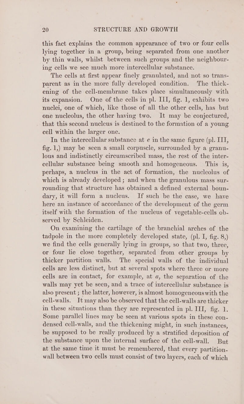 this fact explains the common appearance of two or four cells lying together in a group, being separated from one another by thin walls, whilst between such groups and the neighbour- ing cells we see much more intercellular substance. The cells at first appear finely granulated, and not so trans- parent as in the more fully developed condition. The thick- ening of the cell-membrane takes place simultaneously with its expansion. One of the cells in pl. III, fig. 1, exhibits two nuclei, one of which, like those of all the other cells, has but one nucleolus, the other having two. It may be conjectured, _ that this second nucleus is destined to the formation of a young cell within the larger one. In the intercellular substance at e in the same figure (pl. III, fig. 1,) may be seen a small corpuscle, surrounded by a granu- lous and indistinctly circumscribed mass, the rest of the inter- cellular substance being smooth and homogeneous. This is, perhaps, a nucleus in the act of formation, the nucleolus of which is already developed ; and when the granulous mass sur- rounding that structure has obtained a defined external boun- dary, it will form a nucleus. If such be the case, we have here an instance of accordance of the development of the germ itself with the formation of the nucleus of vegetable-cells ob- served by Schleiden. On examining the cartilage of the branchial arches of the tadpole in the more completely developed state, (pl. I, fig. 8,) we find the cells generally lying in groups, so that two, three, or four he close together, separated from other groups by thicker partition walls. The special walls of the individual cells are less distinct, but at several spots where three or more cells are in contact, for example, at a, the separation of the walls may yet be seen, and a trace of intercellular substance is also present ; the latter, however, is almost homogeneouswith the cell-walls. It may also be observed that the cell-walls are thicker in these situations than they are represented in pl. III, fig. 1. Some parallel lines may be seen at various spots in these con- densed cell-walls, and the thickening might, in such instances, be supposed to be really produced by a stratified deposition of the substance upon the internal surface of the cell-wall. But at the same time it must be remembered, that every partition- wall between two cells must consist of two layers, each of which