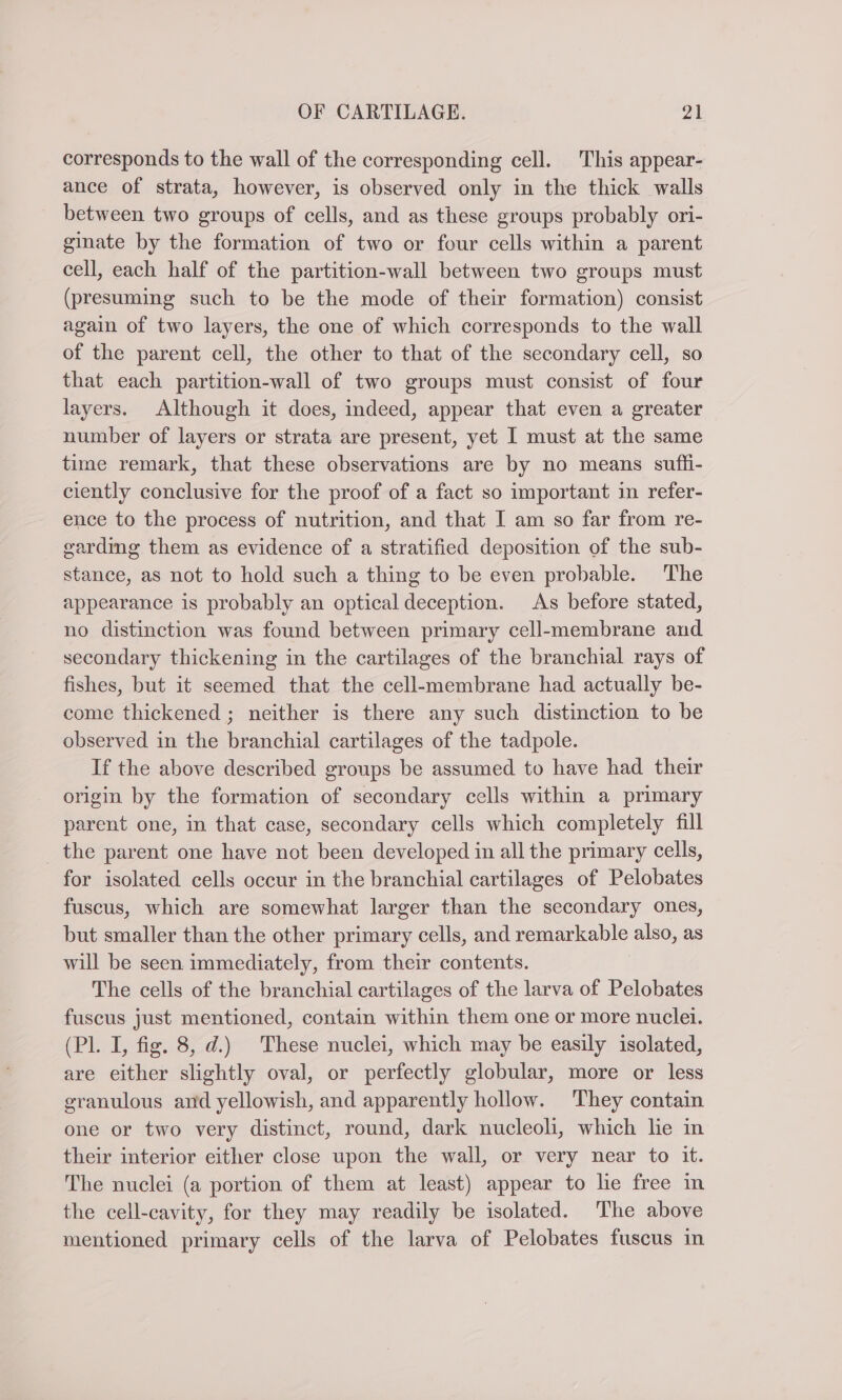 corresponds to the wall of the corresponding cell. This appear- ance of strata, however, is observed only in the thick walls between two groups of cells, and as these groups probably ori- ginate by the formation of two or four cells within a parent cell, each half of the partition-wall between two groups must (presuming such to be the mode of their formation) consist again of two layers, the one of which corresponds to the wall of the parent cell, the other to that of the secondary cell, so that each partition-wall of two groups must consist of four layers. Although it does, indeed, appear that even a greater number of layers or strata are present, yet I must at the same time remark, that these observations are by no means sufli- ciently conclusive for the proof of a fact so important in refer- ence to the process of nutrition, and that I am so far from re- carding them as evidence of a stratified deposition of the sub- stance, as not to hold such a thing to be even probable. The appearance is probably an optical deception. As before stated, no distinction was found between primary cell-membrane and secondary thickening in the cartilages of the branchial rays of fishes, but it seemed that the cell-membrane had actually be- come thickened ; neither is there any such distinction to be observed in the branchial cartilages of the tadpole. If the above described groups be assumed to have had their origin by the formation of secondary cells within a primary parent one, in that case, secondary cells which completely fill the parent one have not been developed in all the primary cells, for isolated cells occur in the branchial cartilages of Pelobates fuscus, which are somewhat larger than the secondary ones, but smaller than the other primary cells, and remarkable also, as will be seen immediately, from their contents. The cells of the branchial cartilages of the larva of Pelobates fuscus just mentioned, contain within them one or more nuclei. (Pl. I, fig. 8, d.) These nuclei, which may be easily isolated, are either slightly oval, or perfectly globular, more or less granulous and yellowish, and apparently hollow. They contain one or two very distinct, round, dark nucleoli, which lie in their interior either close upon the wall, or very near to it. The nuclei (a portion of them at least) appear to lie free in the cell-cavity, for they may readily be isolated. The above mentioned primary cells of the larva of Pelobates fuscus in
