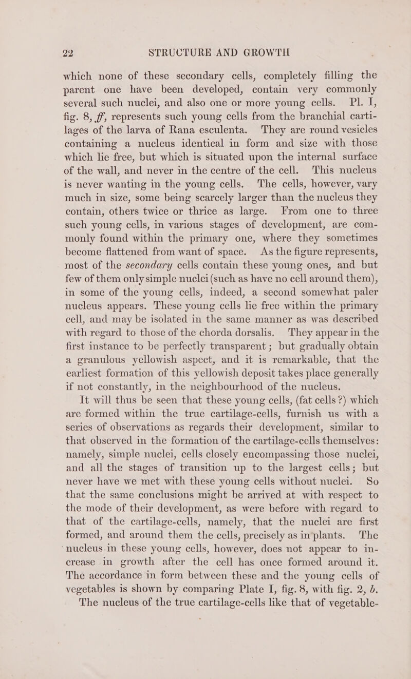 which none of these secondary cells, completely filling the parent one have been developed, contain very commonly several such nuclei, and also one or more young cells. PI. I, fig. 8, ff, represents such young cells from the branchial carti- lages of the larva of Rana esculenta. They are round vesicles containing a nucleus identical in form and size with those which lie free, but which is situated upon the internal surface of the wall, and never in the centre of the cell. This nucleus is never wanting in the young cells. The cells, however, vary much in size, some being scarcely larger than the nucleus they contain, others twice or thrice as large. From one to three such young cells, in various stages of development, are com- monly found within the primary one, where they sometimes become flattened from want of space. As the figure represents, most of the secondary cells contain these young ones, and but few of them only simple nuclei (such as have no cell around them), in some of the young cells, indeed, a second somewhat paler nucleus appears. These young cells lie free within the primary cell, and may be isolated in the same manner as was described with regard to those of the chorda dorsalis. They appear in the first instance to be perfectly transparent; but gradually obtain a granulous yellowish aspect, and it is remarkable, that the earliest formation of this yellowish deposit takes place generally if not constantly, in the neighbourhood of the nucleus. It will thus be seen that these young cells, (fat cells ?) which are formed within the true cartilage-cells, furnish us with a series of observations as regards their development, similar to that observed in the formation of the cartilage-cells themselves: namely, simple nuclei, cells closely encompassing those nuclei, and all the stages of transition up to the largest cells; but never have we met with these young cells without nuclei. So that the same conclusions might be arrived at with respect to the mode of their development, as were before with regard to that of the cartilage-cells, namely, that the nuclei are first formed, and around them the cells, precisely as in‘plants. The “nucleus in these young cells, however, does not appear to in- crease in growth after the cell has once formed around it. The accordance in form between these and the young cells of vegetables is shown by comparing Plate I, fig. 8, with fig. 2, d. The nucleus of the true cartilage-cells like that of vegetable-