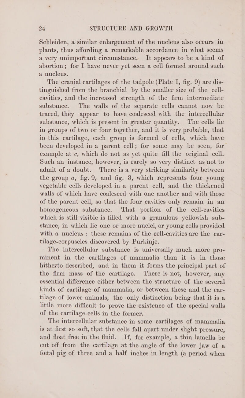 Schleiden, a similar enlargement of the nucleus also occurs in plants, thus affording a remarkable accordance in what seems a very unimportant circumstance. It appears to be a kind of abortion; for I have never yet seen a cell formed around such a nucleus. The cranial cartilages of the tadpole (Plate I, fig. 9) are dis- tinguished from the branchial by the smaller size of the cell- cavities, and the increased strength of the firm intermediate substance. The walls of the separate cells cannot now be traced, they appear to have coalesced with the intercellular substance, which is present in greater quantity. The cells lie in groups of two or four together, and it is very probable, that in this cartilage, each group is formed of cells, which have been developed in a parent cell; for some may be seen, for example at c, which do not as yet quite fill the original cell. Such an instance, however, is rarely so very distinct as not to admit of a doubt. There is a very striking similarity between the group a, fig. 9, and fig. 3, which represents four young vegetable cells developed in a parent cell, and the thickened walls of which have coalesced with one another and with those of the parent cell, so that the four cavities only remain in an homogeneous substance. That portion of the cell-cavities which is still visible is filled with a granulous yellowish sub- stance, in which lie one or more nuclei, or young cells provided with a nucleus: these remains of the cell-cavities are the car- tilage-corpuscles discovered by Purkinje. The intercellular substance is universally much more pro- minent in the cartilages of mammalia than it is in those hitherto described, and in them it forms the principal part of the firm mass of the cartilage. There is not, however, any - essential difference either between the structure of the several kinds of cartilage of mammalia, or between these and the car- tilage of lower animals, the only distinction being that it is a little more difficult to prove the existence of the special walls of the cartilage-cells in the former. The intercellular substance in some cartilages of mammalia is at first so soft, that the cells fall apart under slight pressure, and float free in the fluid. If, for example, a thin lamella be cut off from the cartilage at the angle of the lower jaw of a foetal pig of three and a half inches in length (a period when