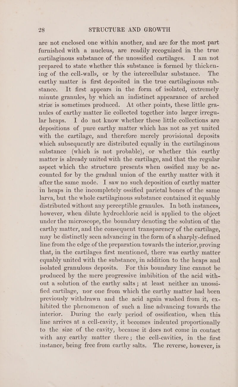 are not enclosed one within another, and are for the most part furnished with a nucleus, are readily recognized in the true cartilaginous substance of the unossified cartilages. I am not prepared to state whether this substance is formed by thicken- ing of the cell-walls, or by the intercellular substance. The earthy matter is first deposited in the true cartilaginous sub- stance. It first appears in the form of isolated, extremely minute granules, by which an indistinct appearance of arched strize is sometimes produced. At other points, these little gra- nules of earthy matter le collected together into larger irregu- lar heaps. I do not know whether these little collections are depositions of pure earthy matter which has not as yet united with the cartilage, and therefore merely provisional deposits which subsequently are distributed equally in the cartilaginous substance (which is not probable), or whether this earthy matter is already united with the cartilage, and that the regular aspect which the structure presents when ossified may be ac- counted for by the gradual union of the earthy matter with it after the same mode. I saw no such deposition of earthy matter in heaps in the incompletely ossified parietal bones of the same larva, but the whole cartilaginous substance contained it equably distributed without any perceptible granules. In both instances, however, when dilute hydrochloric acid is applied to the object under the microscope, the boundary denoting the solution of the earthy matter, and the consequent transparency of the cartilage, may be distinctly seen advancing in the form of a sharply-defined line from the edge of the preparation towards the interior, proving that, in the cartilages first mentioned, there was earthy matter equably united with the substance, in addition to the heaps and isolated granulous deposits. For this boundary line cannot be produced by the mere progressive imbibition of the acid with- out a solution of the earthy salts; at least neither an unossi- fied cartilage, nor one from which the earthy matter had been previously withdrawn and the acid again washed from it, ex- hibited the phenomenon of such a line advancing towards the interior. During the early period of ossification, when this line arrives at a cell-cavity, it becomes indented proportionally to the size of the cavity, because it does not come in contact with any earthy matter there; the cell-cavities, in the first instance, being free from earthy salts. The reverse, however, is