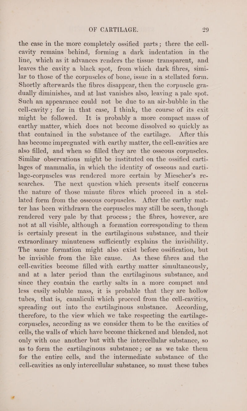 the case in the more completely ossified parts; there the cell- cavity remains behind, forming a dark indentation in the line, which as it advances renders the tissue transparent, and leaves the cavity a black spot, from which dark fibres, simi- lar to those of the corpuscles of bone, issue in a stellated form. Shortly afterwards the fibres disappear, then the corpuscle gra- dually diminishes, and at last vanishes also, leaving a pale spot. Such an appearance could not be due to an air-bubble in the cell-cavity ; for in that case, I think, the course of its exit might be followed. It is probably a more compact mass of earthy matter, which does not become dissolved so quickly as that contained in the substance of the cartilage. After this has become impregnated with earthy matter, the cell-cavities are also filled, and when so filled they are the osseous corpuscles. Similar observations might be instituted on the ossified carti- lages of mammalia, in which the identity of osseous and carti- lage-corpuscles was rendered more certain by Miescher’s re- searches. The next question which presents itself concerns the nature of those minute fibres which proceed in a stel- lated form from the osseous corpuscles. After the earthy mat- ter has been withdrawn the corpuscles may still be seen, though rendered very pale by that process; the fibres, however, are not at all visible, although a formation corresponding to them is certainly present in the cartilaginous substance, and their extraordinary minuteness sufficiently explains the invisibility. The same formation might also exist before ossification, but be invisible from the like cause. As these fibres and the cell-cavities become filled with earthy matter simultaneously, and at a later period than the cartilaginous substance, and since they contain the earthy salts in a more compact and less easily soluble mass, it is probable that they are hollow tubes, that is, canaliculi which proceed from the cell-cavities, spreading out into the cartilaginous substance. According, therefore, to the view which we take respecting the cartilage- corpuscles, according as we consider them to be the cavities of cells, the walls of which have become thickened and blended, not only with one another but with the intercellular substance, so as to form the cartilaginous substance; or as we take them for the entire cells, and the mtermediate substance of the cell-cavities as only intercellular substance, so must these tubes
