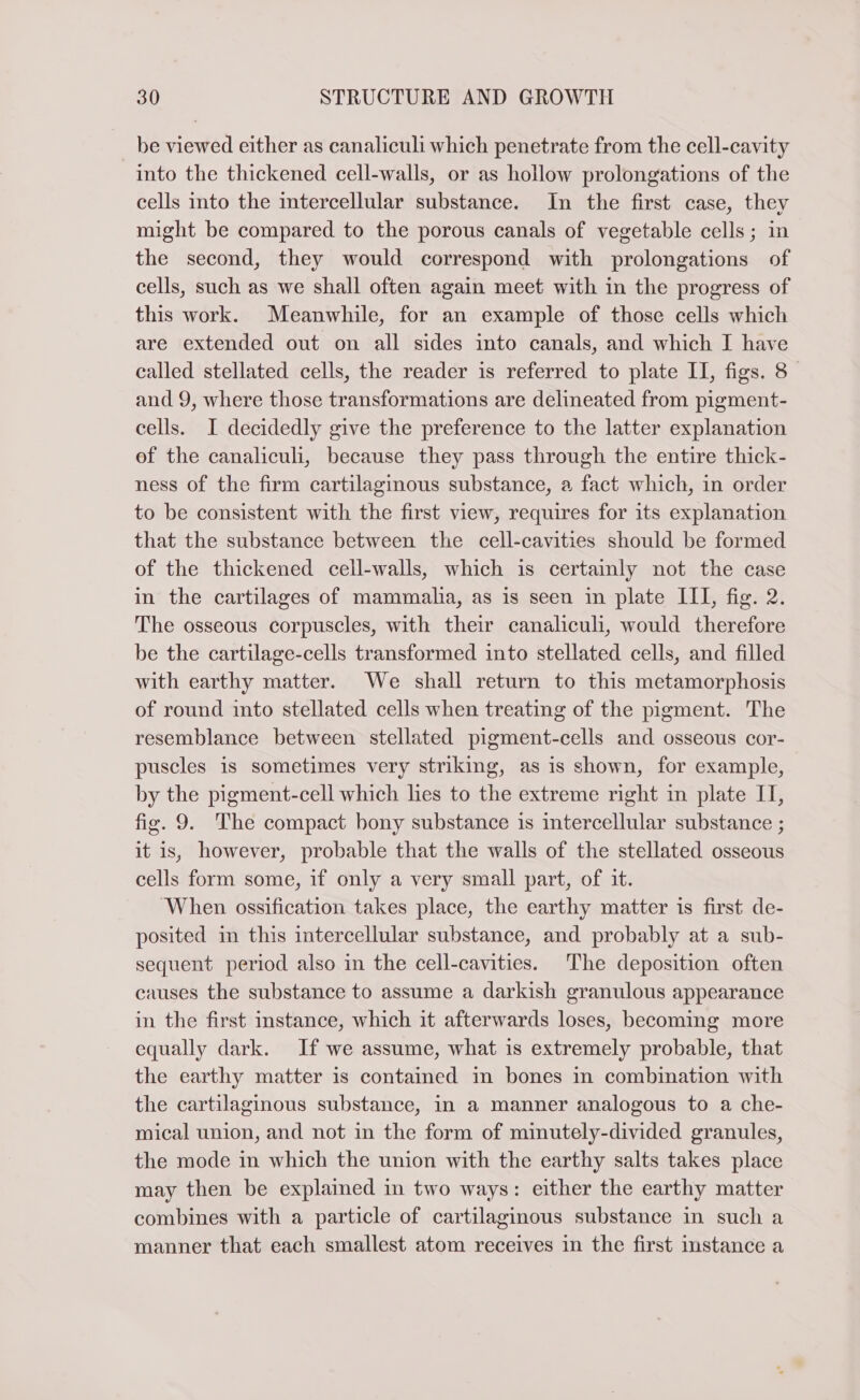 be viewed either as canaliculi which penetrate from the cell-cavity into the thickened cell-walls, or as hollow prolongations of the cells into the intercellular substance. In the first case, they might be compared to the porous canals of vegetable cells; in the second, they would correspond with prolongations of cells, such as we shall often again meet with in the progress of this work. Meanwhile, for an example of those cells which are extended out on all sides into canals, and which I have called stellated cells, the reader is referred to plate II, figs. 8 and 9, where those transformations are delineated from pigment- cells. I decidedly give the preference to the latter explanation of the canaliculi, because they pass through the entire thick- ness of the firm cartilaginous substance, a fact which, in order to be consistent with the first view, requires for its explanation that the substance between the cell-cavities should be formed of the thickened cell-walls, which is certainly not the case in the cartilages of mammalia, as is seen in plate III, fig. 2. The osseous corpuscles, with their canaliculi, would therefore be the cartilage-cells transformed into stellated cells, and filled with earthy matter. We shall return to this metamorphosis of round into stellated cells when treating of the pigment. The resemblance between stellated pigment-cells and osseous cor- puscles is sometimes very striking, as is shown, for example, by the pigment-cell which lies to the extreme right in plate IT, fig. 9. The compact bony substance is intercellular substance ; it is, however, probable that the walls of the stellated osseous cells form some, if only a very small part, of it. ‘When ossification takes place, the earthy matter is first de- posited in this intercellular substance, and probably at a sub- sequent period also in the cell-cavities. The deposition often causes the substance to assume a darkish granulous appearance in the first instance, which it afterwards loses, becoming more equally dark. If we assume, what is extremely probable, that the earthy matter is contained in bones in combination with the cartilaginous substance, in a manner analogous to a che- mical union, and not in the form of minutely-divided granules, the mode in which the union with the earthy salts takes place may then be explained in two ways: either the earthy matter combines with a particle of cartilaginous substance in such a manner that each smallest atom receives in the first instance a