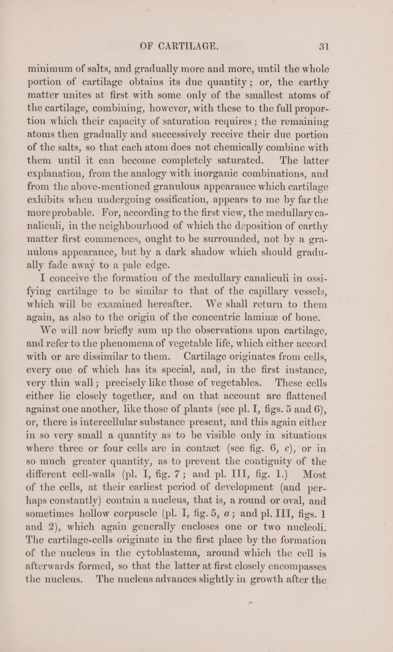minimum of salts, and gradually more and more, until the whole portion of cartilage obtains its due quantity; or, the earthy matter unites at first with some only of the smallest atoms of the cartilage, combining, however, with these to the full propor- tion which their capacity of saturation requires ; the remaining atoms then gradually and successively receive their due portion of the salts, so that each atom does not chemically combine with them until it can become completely saturated. The latter explanation, from the analogy with inorganic combinations, and from the above-mentioned granulous appearance which cartilage exhibits when undergoing ossification, appears to me by far the more probable. For, according to the first view, the medullary ca- naliculi, in the neighbourhood of which the deposition of earthy matter first commences, ought to be surrounded, not by a gra- nulous appearance, but by a dark shadow which should gradu- ally fade away to a pale edge. I conceive the formation of the medullary canaliculi in ossi- fying cartilage to be similar to that of the capillary vessels, which will be examined hereafter. We shall return to them again, as also to the origin of the concentric lamine of bone. We will now briefly sum up the observations upon cartilage, and refer to the phenomena of vegetable life, which either accord with or are dissimilar to them. Cartilage originates from cells, every one of which has its special, and, in the first instance, very thin wall; precisely like those of vegetables. These cells either lie closely together, and on that account are flattened against one another, like those of plants (see pl. I, figs. 5 and 6), or, there is intercellular substance present, and this again either in so very small a quantity as to be visible only in situations where three or four cells are in contact (see fig. 6, c), or in so much greater quantity, as to prevent the contiguity of the different cell-walls (pl. I, fig. 7; and pl. III, fig. 1.) Most of the cells, at their earliest period of development (and per- haps constantly) contain a nucleus, that is, a round or oval, and sometimes hollow corpuscle (pl. I, fig.5, a@; and pl. III, figs. 1 and 2), which again generally encloses one or two nucleoli. The cartilage-cells originate in the first place by the formation of the nucleus in the cytoblastema, around which the cell is afterwards formed, so that the latter at first closely encompasses the nucleus. The nucleus advances slightly in growth after the