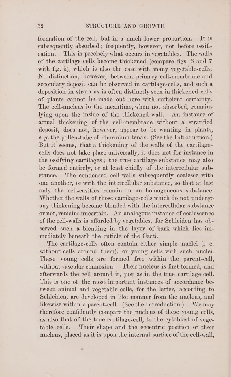 formation of the cell, but in a much lower proportion. It is subsequently absorbed ; frequently, however, not before ossifi- cation. This is precisely what occurs in vegetables. The walls of the cartilage-cells become thickened (compare figs. 6 and 7 with fig. 5), which is also the case with many vegetable-cells. No distinction, however, between primary cell-membrane and secondary deposit can be observed in cartilage-cells, and such a deposition in strata as is often distinctly seen in thickened cells of plants cannot be made out here with sufficient certainty. The cell-nucleus in the meantime, when not absorbed, remains lying upon the inside of the thickened wall. An instance of actual thickening of the cell-membrane without a stratified deposit, does not, however, appear to be wanting in plants, e. 9. the pollen-tube of Phormium tenax. (See the Introduction.) But it seems, that a thickening of the walls of the cartilage- cells does not take place universally, it does not for stance in the ossifying cartilages; the true cartilage substance may also be formed entirely, or at least chiefly of the intercellular sub- stance. The condensed cell-walls subsequently coalesce with one another, or with the intercellular substance, so that at last only the cell-cavities remain in an homogeneous substance. Whether the walls of those cartilage-cells which do not undergo any thickening become blended with the intercellular substance or not, remains uncertain. An analogous instance of coalescenec of the cell-walls is afforded by vegetables, for Schleiden has ob- served such a blending in the layer of bark which lies im- mediately beneath the cuticle of the Cacti. The cartilage-cells often contain either simple nuclei (i. e. without cells around them), or young cells with such nuclei. These young cells are formed free within the parent-cell, without vascular connexion. Their nucleus is first formed, and afterwards the cell around it, just as in the true cartilage-cell. This is one of the most important instances of accordance be- tween animal and vegetable cells, for the latter, according to Schleiden, are developed in like manner from the nucleus, and likewise within a parent-cell. (See the Introduction.) Wemay therefore confidently compare the nucleus of these young cells, as also that of the true cartilage-cell, to the cytoblast of vege- table cells. Their shape and the eccentric position of their nucleus, placed as it is upon the internal surface of the cell-wall,