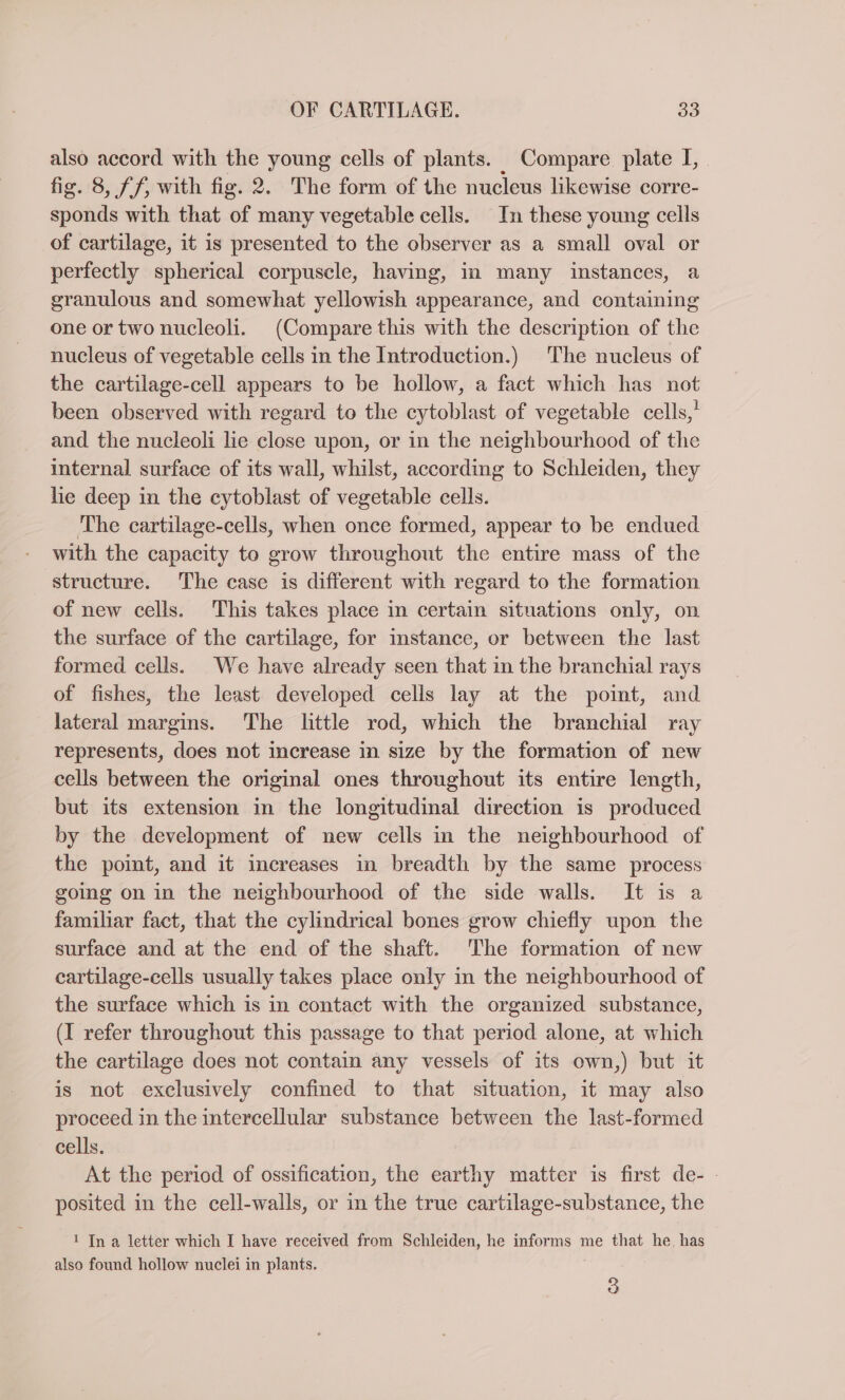 also accord with the young cells of plants. Compare. plate I, fig. 8, ff, with fig. 2. The form of the nucleus likewise corre- sponds with that of many vegetable cells. In these young cells of cartilage, it is presented to the observer as a small oval or perfectly spherical corpuscle, having, in many instances, a granulous and somewhat yellowish appearance, and containing one or two nucleoli. (Compare this with the description of the nucleus of vegetable cells in the Introduction.) The nucleus of the cartilage-cell appears to be hollow, a fact which has not been observed with regard to the cytoblast of vegetable cells,’ and the nucleoli lie close upon, or in the neighbourhood of the internal surface of its wall, whilst, according to Schleiden, they lie deep in the cytoblast of vegetable cells. The cartilage-cells, when once formed, appear to be endued with the capacity to grow throughout the entire mass of the structure. The case is different with regard to the formation of new cells. This takes place in certain situations only, on the surface of the cartilage, for instance, or between the last formed cells. We have already seen that in the branchial rays of fishes, the least developed cells lay at the point, and lateral margins. The little rod, which the branchial ray represents, does not increase in size by the formation of new cells between the original ones throughout its entire length, but its extension in the longitudinal direction is produced by the development of new cells in the neighbourhood of the point, and it increases in breadth by the same process going on in the neighbourhood of the side walls. It is a familiar fact, that the cylindrical bones grow chiefly upon the surface and at the end of the shaft. The formation of new cartilage-cells usually takes place only in the neighbourhood of the surface which is in contact with the organized substance, (I refer throughout this passage to that period alone, at which the cartilage does not contain any vessels of its own,) but it is not exclusively confined to that situation, it may also proceed in the intercellular substance between the last-formed cells. At the period of ossification, the earthy matter is first de- | posited in the cell-walls, or in the true cartilage-substance, the 1 In a letter which I have received from Schleiden, he informs me that he. has also found hollow nuclei in plants. 3